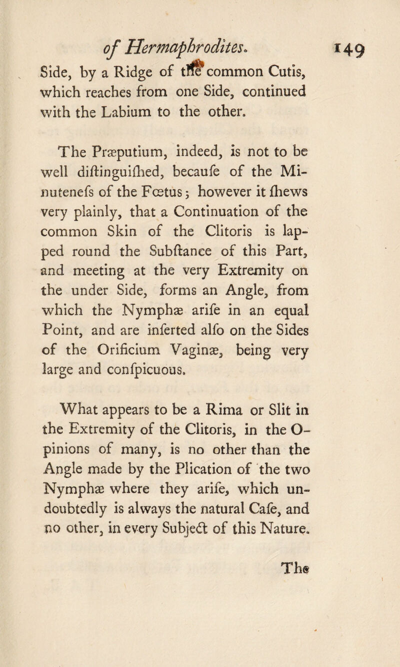 Side, by a Ridge of tlfe^ common Cutis, which reaches from one Side, continued with the Labium to the other. The Praeputium, indeed, is not to be well diffinguiihed, becaufe of the Mi- nutenefs of the Fcstus 5 however it fhews very plainly, that a Continuation of the common Skin of the Clitoris is lap¬ ped round the Subftanee of this Part, and meeting at the very Extremity on the under Side, forms an Angle, from which the Nymphae arife in an equal Point, and are inferted alfo on the Sides of the Orificium Vaginae, being very large and confpicuous. What appears to be a Rima or Slit in the Extremity of the Clitoris, in the O- pinions of many, is no other than the Angle made by the Plication of the two Nymphae where they arife, which un¬ doubtedly is always the natural Cafe, and no other, in every Subjedl of this Nature. The