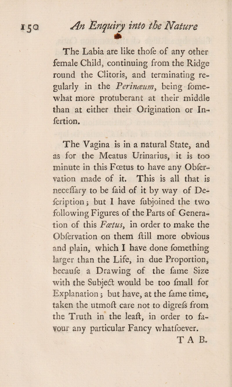 The Labia are like thofe of any other female Child, continuing from the Ridge round the Clitoris, and terminating re¬ gularly in the Perinceum, being fome- what more protuberant at their middle than at either their Origination or In¬ fection. The Vagina is in a natural State, and as for the Meatus Urinarius, it is too minute in this Foetus to have any Obfer- vation made of it. This is all that is neceffary to be faid of it by way of De¬ fer iption 3 but I have fubjoined the two following Figures of the Parts of Genera¬ tion of this Fcetus, in order to make the Obfervation on them ftill more obvious and plain, which I have done fomething larger than the Life, in due Proportion, becaufe a Drawing of the fame Size with the Subject would be too fmall for Explanation; but have, at the fame time, taken the utmoft care not to digrefs from the Truth in the leaft, in order to fa¬ vour any particular Fancy whatfoever. T A EL