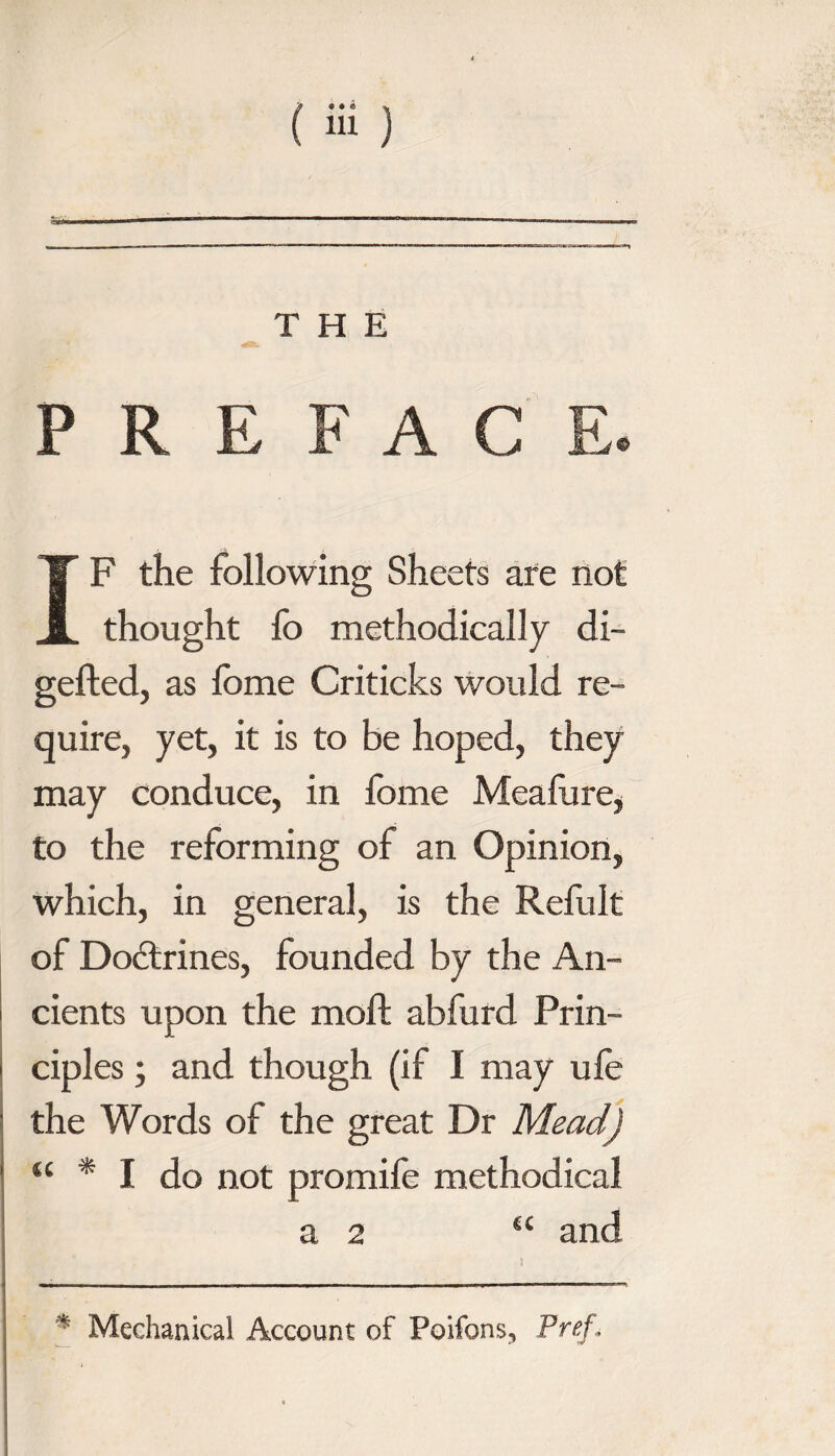 P R E F A C F the following Sheets are not thought fo methodically di- gefted, as fome Criticks would re¬ quire, yet, it is to be hoped, they may conduce, in fome Meafure, to the reforming of an Opinion, which, in general, is the Refult of Doctrines, founded by the An¬ cients upon the mod; abfurd Prin- cipl es; and though (if I may ufe the Words of the great Dr Mead) “ * I do not promife methodical a 2 “ and