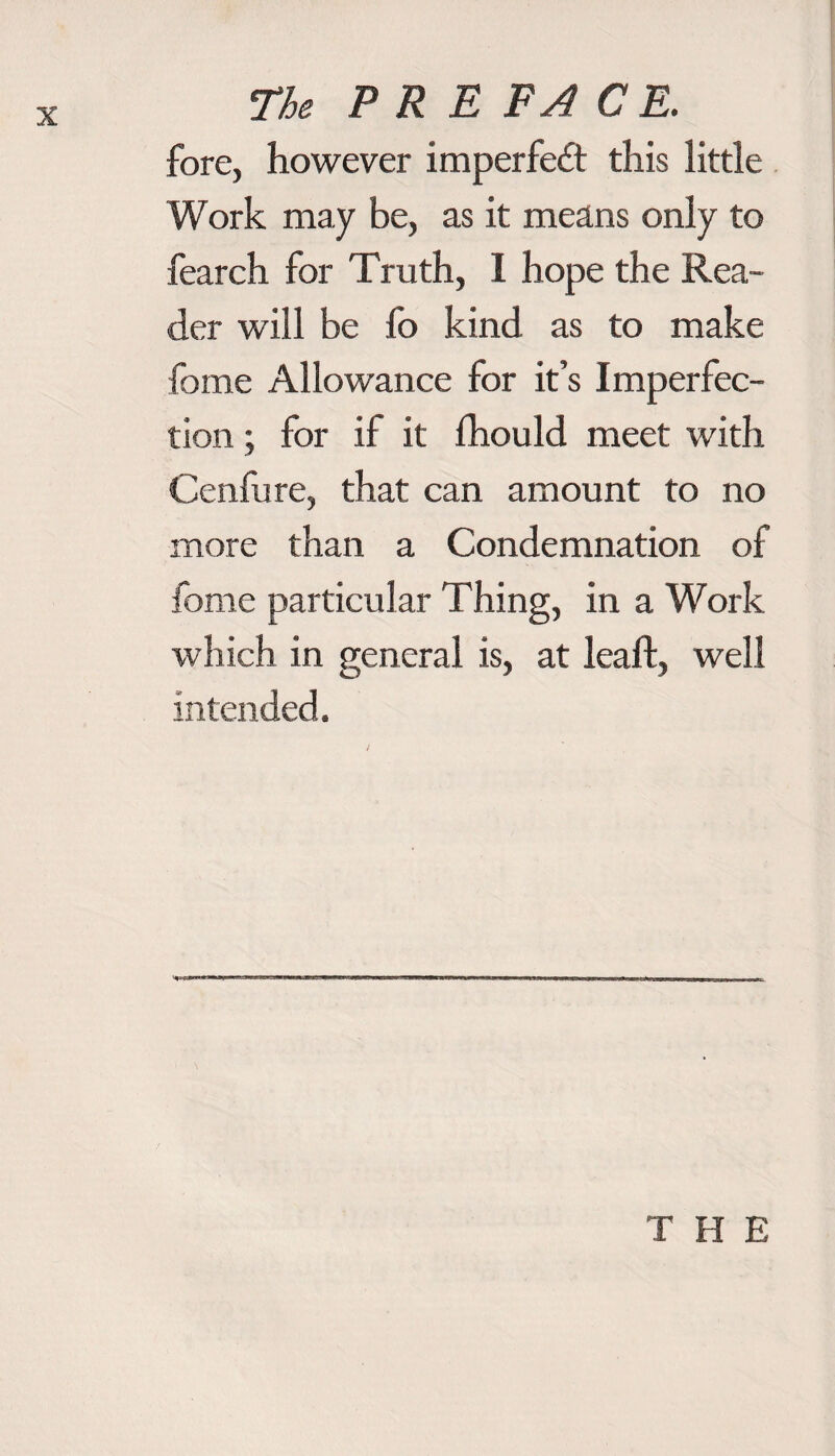 fore, however imperfect this little Work may be, as it means only to fearch for Truth, I hope the Rea¬ der will be fo kind as to make feme Allowance for it’s Imperfec¬ tion ; for if it fhould meet with Cenfure, that can amount to no more than a Condemnation of forne particular Thing, in a Work which in general is, at leaf!, well intended. THE