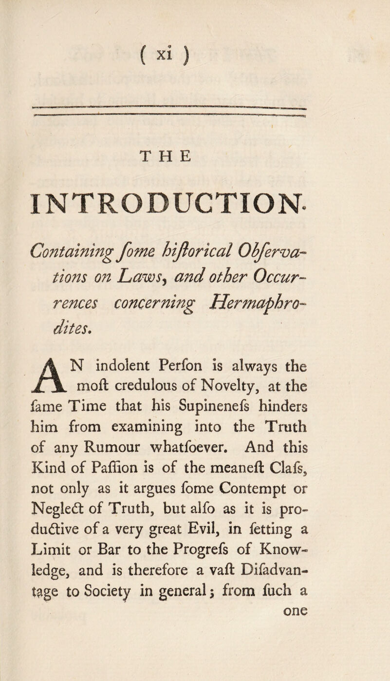 (*i) THE INTRODUCTION Containing fome hijiorical Obferva- tions on Laws, and other Occur¬ rences concerning Hermaphro¬ dites. AN indolent Perfon is always the moft credulous of Novelty, at the fame Time that his Supinenefs hinders him from examining into the Truth of any Rumour whatfoever. And this Kind of Paffion is of the meaneft Clafs3 not only as it argues fome Contempt or Negledt of Truth, but alfo as it is pro- dudtive of a very great Evil, in fetting a Limit or Bar to the Progrefs of Know¬ ledge, and is therefore a vaft Difadvan- t$ge to Society in general j from fuch a one