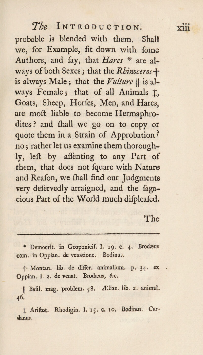 probable is blended with them. Shall we, for Example, fit down with fome Authors, and fay, that Hares * are al¬ ways of both Sexes; that the Rhinoceros •f is always Male; that the Vulture || is al¬ ways Female •, that of all Animals Goats, Sheep, Horfes, Men, and Hares, are moft liable to become Hermaphro¬ dites ? and fhall we go on to copy or quote them in a Strain of Approbation • no; rather let us examine them thorough¬ ly, left by affenting to any Part of them, that does not fquare with Nature and Reafon, we {hall find our Judgments very defervedly arraigned, and the faga- cious Part of the World much difpleafed. The * Democrit. in Geoponicif. 1. 19. c» 4. Brodaeus com. in Oppian. de venatione. Bodinus. f Montan. lib. de differ, animalium. p. 34. ex . Oppian. 1. 2. de venat. Brodaeus, &c. || BafiL mag. problem. 58. JElian. lib. 2. animaL 46. $ Ariftot. Rhodigin.. L 15. c. 10. Bodinus. Car- danus. « « « xm