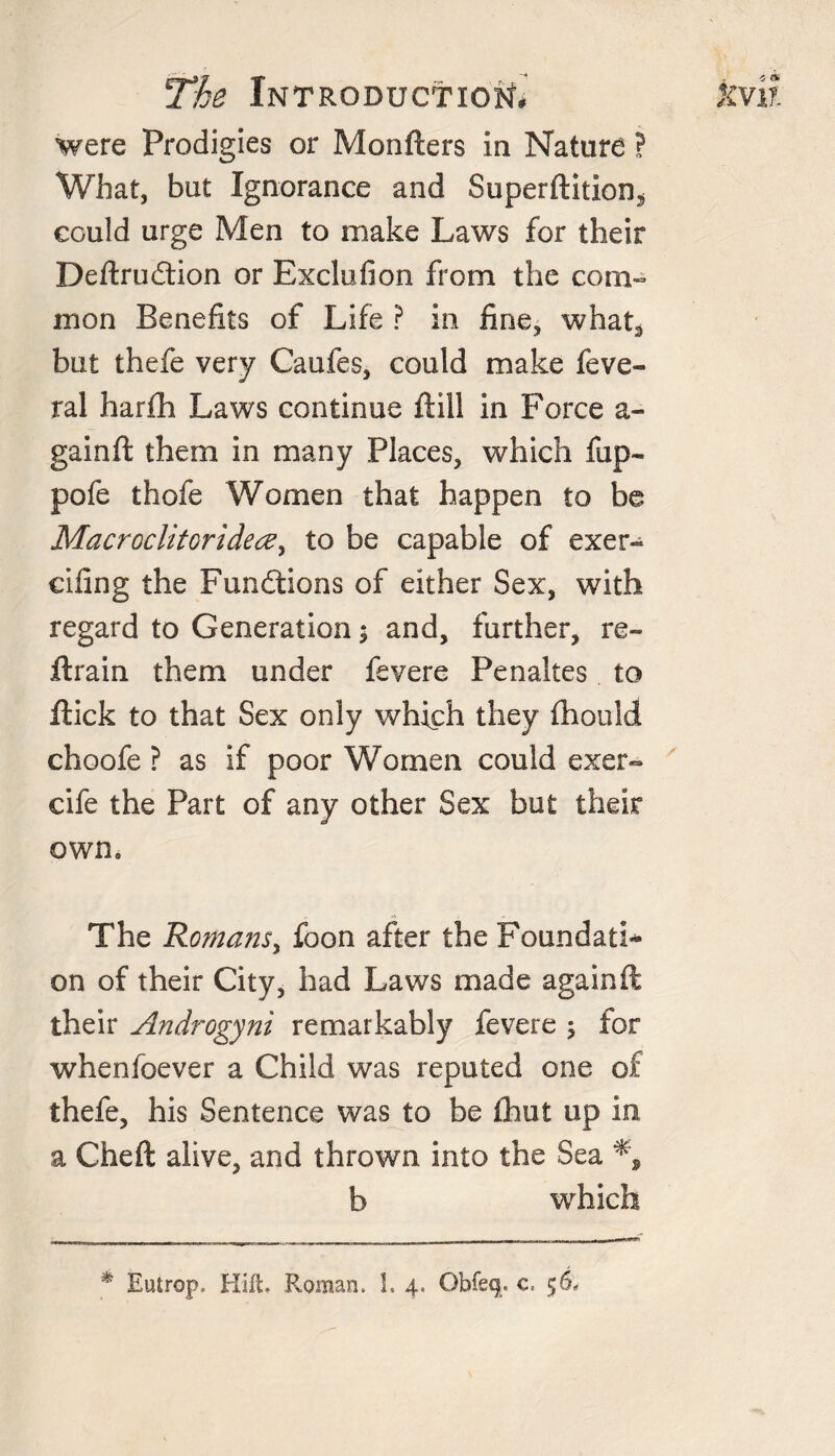 were Prodigies or Monfters in Nature ? What, but Ignorance and Superftition3 could urge Men to make Laws for their Deftrudtion or Bxclufion from the com¬ mon Benefits of Life ? in fine, what3 but thefe very Caufes, could make feve- ral harfh Laws continue ft ill in Force a- gainft them in many Places, which fup~ pofe thofe Women that happen to be MacroclitoridecZy to be capable of exer- eifing the Functions of either Sex, with regard to Generation; and, further, re- ftrain them under fevere Penaltes to ftick to that Sex only which they fhould choofe ? as if poor Women could exer- cife the Part of any other Sex but their own, The Romans, foon after the Foundati* on of their City, had Laws made againft their Androgyni remarkably fevere \ for whenfoever a Child was reputed one of thefe, his Sentence was to be fhut up in a Cheft alive, and thrown into the Sea b which