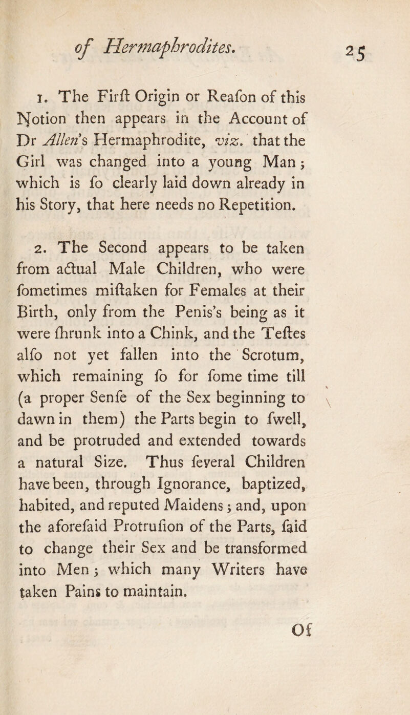 1. The Firft Origin or Reafon of this hJotion then appears in the Account of Dr Allen's Hermaphrodite, viz. that the Girl was changed into a young Man; which is fo clearly laid down already in his Story, that here needs no Repetition. j 2. The Second appears to be taken from a&ual Male Children, who were fometimes miftaken for Females at their Birth, only from the Penis’s being as it were fhrunk into a Chink, and the Teftes alfo not yet fallen into the Scrotum, which remaining fo for fome time till (a proper Senfe of the Sex beginning to dawn in them) the Parts begin to fwell, and be protruded and extended towards a natural Size. Thus feyeral Children have been, through Ignorance, baptized, habited, and reputed Maidens; and, upon the aforefaid Protruiion of the Parts, faid to change their Sex and be transformed into Men 5 which many Writers have taken Pains to maintain. Of