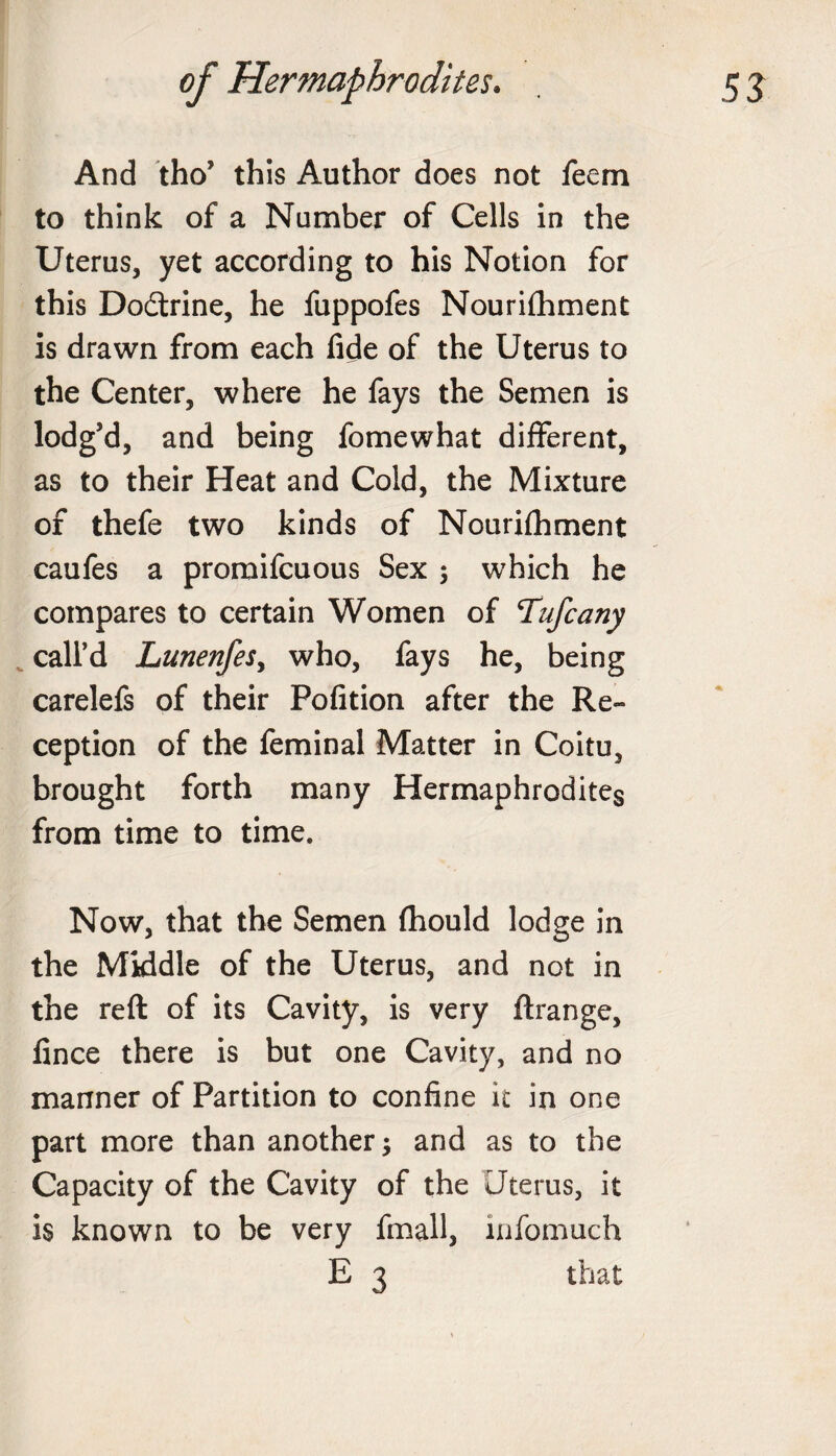 And tho’ this Author does not feem to think of a Number of Cells in the Uterus, yet according to his Notion for this Dodtrine, he fuppofes Nourifhment is drawn from each fide of the Uterus to the Center, where he fays the Semen is lodg’d, and being fomewhat different, as to their Heat and Cold, the Mixture of thefe two kinds of Nourifhment caufes a promifcuous Sex ; which he compares to certain Women of Tufcany call’d Lunenfesy who, fays he, being carelefs of their Pofition after the Re¬ ception of the feminal Matter in Coitu, brought forth many Hermaphrodites from time to time. Now, that the Semen fhould lodge in the Middle of the Uterus, and not in the reft of its Cavity, is very ftrange, fince there is but one Cavity, and no manner of Partition to confine it in one part more than another; and as to the Capacity of the Cavity of the Uterus, it is known to be very fmall, infomuch