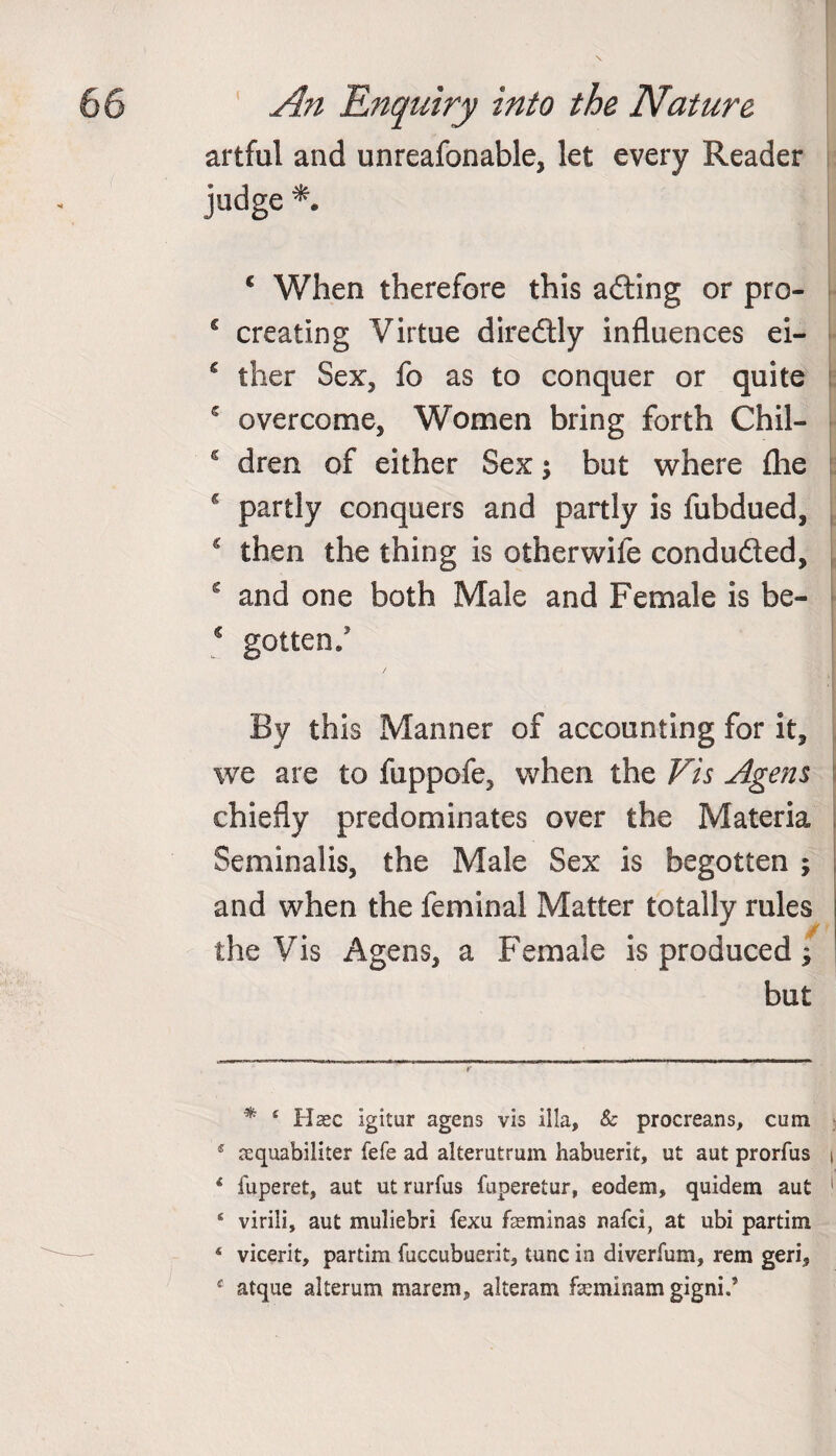 artful and unreafonable, let every Reader judge * *. c When therefore this ading or pro- c creating Virtue diredly influences ei- € ther Sex, fo as to conquer or quite 5 overcome, Women bring forth Chil- s dren of either Sex; but where flie g partly conquers and partly is fubdued, c then the thing is otherwife conduded, s and one both Male and Female is be- € gotten/ By this Manner of accounting for it, we are to fuppofe, when the Vis Age ns chiefly predominates over the Materia Seminalis, the Male Sex is begotten ; and when the feminal Matter totally rules the Vis Agens, a Female is produced; but * 4 Haec Igitur agens vis ilia, & procreans, cum 5 aequabiliter fefe ad alterutrum habuerit, ut aut prorfus i * fuperet, aut ut rurfus fuperetur, eodem, quidem aut 1 ‘ virili, aut muliebri fexu fasminas nafci, at ubi partim 4 vicerit, partim fuccubuerit, tunc in diverfum, rem geri, $ atque alterum marem, alteram fseminam gigni.’