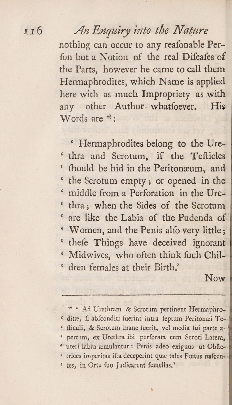 nothing can occur to any reafonable Per- fon but a Notion of the real Difeafes of the Parts, however he came to call them Hermaphrodites, which Name is applied here with as much Impropriety as with any other Author whatfoever. His Words are € Hermaphrodites belong to the Ure- c thra and Scrotum, if the Tefticles c fhould be hid in the Peritonaeum, and £ the Scrotum empty ; or opened in the c middle from a Perforation in the Ure- * thra; when the Sides of the Scrotum c are like the Labia of the Pudenda of £ Women, and the Penis alfo very little; € thefe Things have deceived ignorant * Midwives, who often think fuch Chil- dren females at their Birth; Now * * Ad Urethram & Scrotum pertinent Hermaphro- 6 ditae, fi abfconditi fuerint intra feptum Peritonei Te- ( fticuli, & Scrotum inane fuerit, vel media fui parte a- 1 * * 4 * 6 4 pertum, ex Urethra ibi perforata cum Scroti Latera, I 4 uteri labra asmulantur: Penis adeo exiguus ut Obfte- 6 trices imperitas ifta deceperint quae tales Foetus nafcen- . £ tes, in Ortu fuo Judicarent femellasP