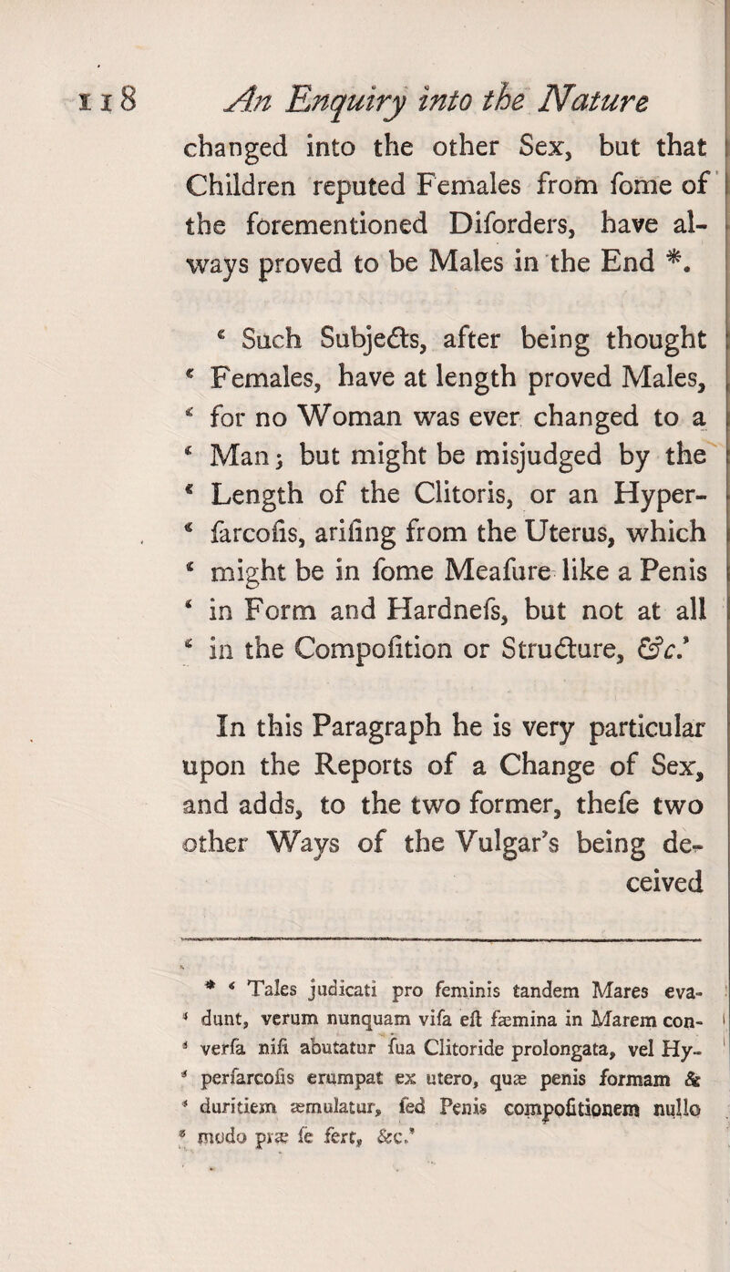 changed into the other Sex, but that Children reputed Females from feme of the forementioned Diforders, have al¬ ways proved to be Males in the End * Such Subjeds, after being thought c Females, have at length proved Males, * for no Woman was ever changed to a * Man} but might be misjudged by the € Length of the Clitoris, or an Hyper- * farcofis, ariiing from the Uterus, which € might be in fome Meafure like a Penis 4 in Form and Hardnefs, but not at all * in the Compofition or Strudure, &ct In this Paragraph he is very particular upon the Reports of a Change of Sex, and adds, to the two former, thefe two other Ways of the Vulgar's being de¬ ceived * 6 Tales judicati pro feminis tandem Mares eva- 4 dunt, verum nunquam vifa eft faemina in Marem con- * verfa mli abutatur fua Clitoride prolongata, vel Hy- 54 perfarcofis erampat ex utero, quae penis formam & 4 duritiem aemulatur* fed Penis €OiB|>pfitionem null©