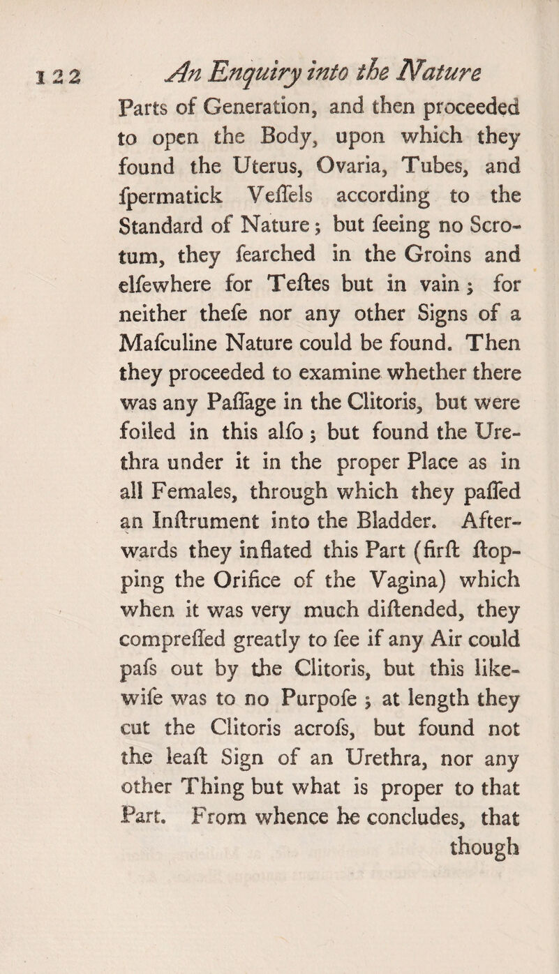 Parts of Generation, and then proceeded to open the Body, upon which they found the Uterus, Ovaria, Tubes, and fpermatick Veflels according to the Standard of Nature; but feeing no Scro¬ tum, they fearched in the Groins and elfewhere for Teftes but in vain ^ for neither thefe nor any other Signs of a Mafculine Nature could be found. Then they proceeded to examine whether there was any Paflage in the Clitoris, but were foiled in this alfo; but found the Ure¬ thra under it in the proper Place as in all Females, through which they paffed an Inftrument into the Bladder. After¬ wards they inflated this Part (firft flop¬ ping the Orifice of the Vagina) which when it was very much diftended, they compreffed greatly to fee if any Air could pafs out by the Clitoris, but this like- wife was to no Purpofe 5 at length they cut the Clitoris acrofs, but found not the leaft Sign of an Urethra, nor any other Thing but what is proper to that Part. From whence he concludes, that though