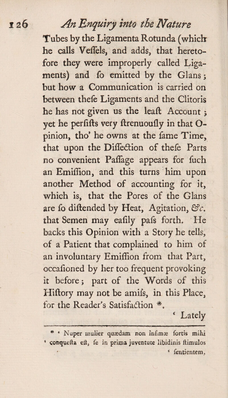 Tubes by the Ligamenta Rotunda (which he calls Veflels, and adds, that hereto¬ fore they were improperly called Liga¬ ments) and fo emitted by the Gians; but how a Communication is carried on between thefe Ligaments and the Clitoris he has not given us the leaft Account ; yet he perfifts very ftrenuoufly in that O- pinion, tho* he owns at the fame Time, that upon the DifTedtion of thefe Parts no convenient Pafiage appears for fuch an Emiffion, and this turns him upon another Method of accounting for it, which is, that the Pores of the Gians are fo diftended by Heat, Agitation, &c. that Semen may eafily pafs forth. He backs this Opinion with a Story he tells, of a Patient that complained to him of an involuntary Emiffion from that Part, occalioned by her too frequent provoking it before; part of the Words of this Hiftory may not be amils, in this Place, for the Reader's Satisfaction * Lately * ‘ Nuper mulier qusedam non infimae fortis mi hi * conquefta eit* fe in prima juventucc iibidinis ftimulos * fentientem,