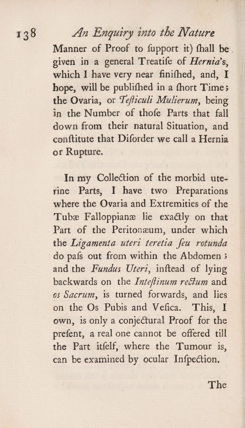 Manner of Proof to fupport it) (hall be given in a general Treatife of Hernia's, which 1 have very near finifhed, and, I hope, will be publifhed in a fhort Time; the Ovaria, or <Tefticuli Mulierum, being in the Number of thofe Parts that fall down from their natural Situation, and eonftitute that Diforder we call a Hernia or Rupture. In my Collection of the morbid ute¬ rine Parts, I have two Preparations where the Ovaria and Extremities of the Tuba? Falloppianas lie exactly on that Part of the Peritonaeum, under which the Ligamenta uteri teretia feu rotunda do pafs out from within the Abdomen ; and the Fundus Uteri, inftead of lying backwards on the Intefiinum redlum and os Sacrum, is turned forwards, and lies on the Os Pubis and Vefica. This, I own, is only a conjectural Proof for the prefent, a real one cannot be offered till the Part itfelf, where the Tumour is, can be examined by ocular InfpeCtion.