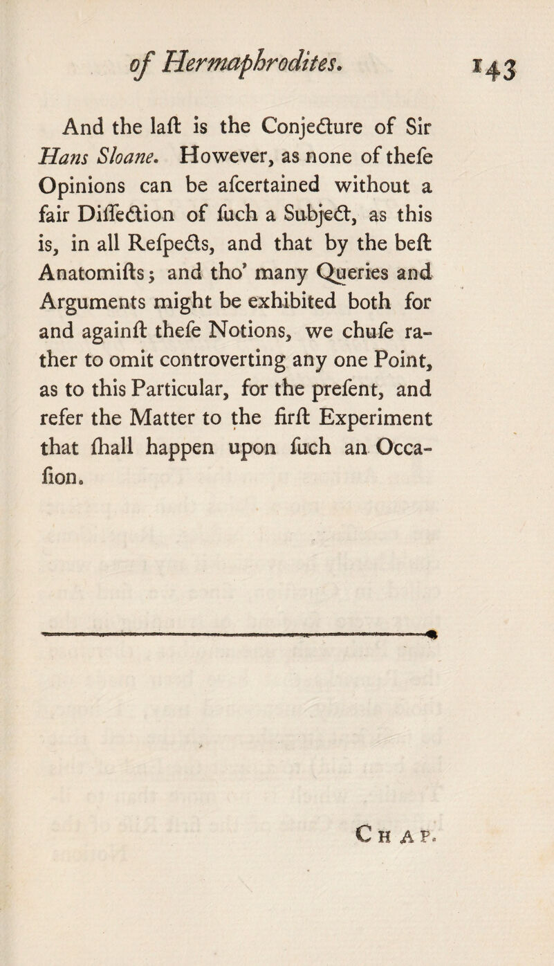 And the laft is the Conjedure of Sir Hans Sloane. However, as none of thefe Opinions can be afcertained without a fair Diffedion of fuch a Subjed, as this is, in all Refpeds, and that by the beft Anatomifts; and tho’ many Queries and Arguments might be exhibited both for and againft thefe Notions, we chufe ra¬ ther to omit controverting any one Point, as to this Particular, for the prefent, and refer the Matter to the firft Experiment that fhall happen upon fuch an Occa- fiom Chap*