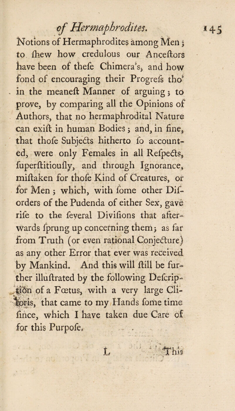 Notions of Hermaphrodites among Men | to /hew how credulous our Anceftors have been of thefe Chimera's* and how fond of encouraging their Progress tho? . in the meaneft Manner of arguing 5 to prove, by comparing all the Opinions of Authors, that no hermaphrodital Nature can exift in human Bodies; and, in fine* that thofe Subjects hitherto fo account¬ ed, were only Females in all Refpe&s* fuperfiitioufly, and through Ignorance, miftaken for thofe Kind of Creatures, or for Men ; which, with fome other Dis¬ orders of the Pudenda of either Sex, gave rife to the feveral Divifions that after¬ wards fprung up concerning them; as far from Truth (or even rational Conjecture) as any other Error that ever was received by Mankind. And this will ftill be fur¬ ther illuftrated by the following Defcrip- J|iSn of a Foetus* with a very large CIS %>ris, that came to my Hands fome time fince, which I have taken due Care of for this Purpofe*