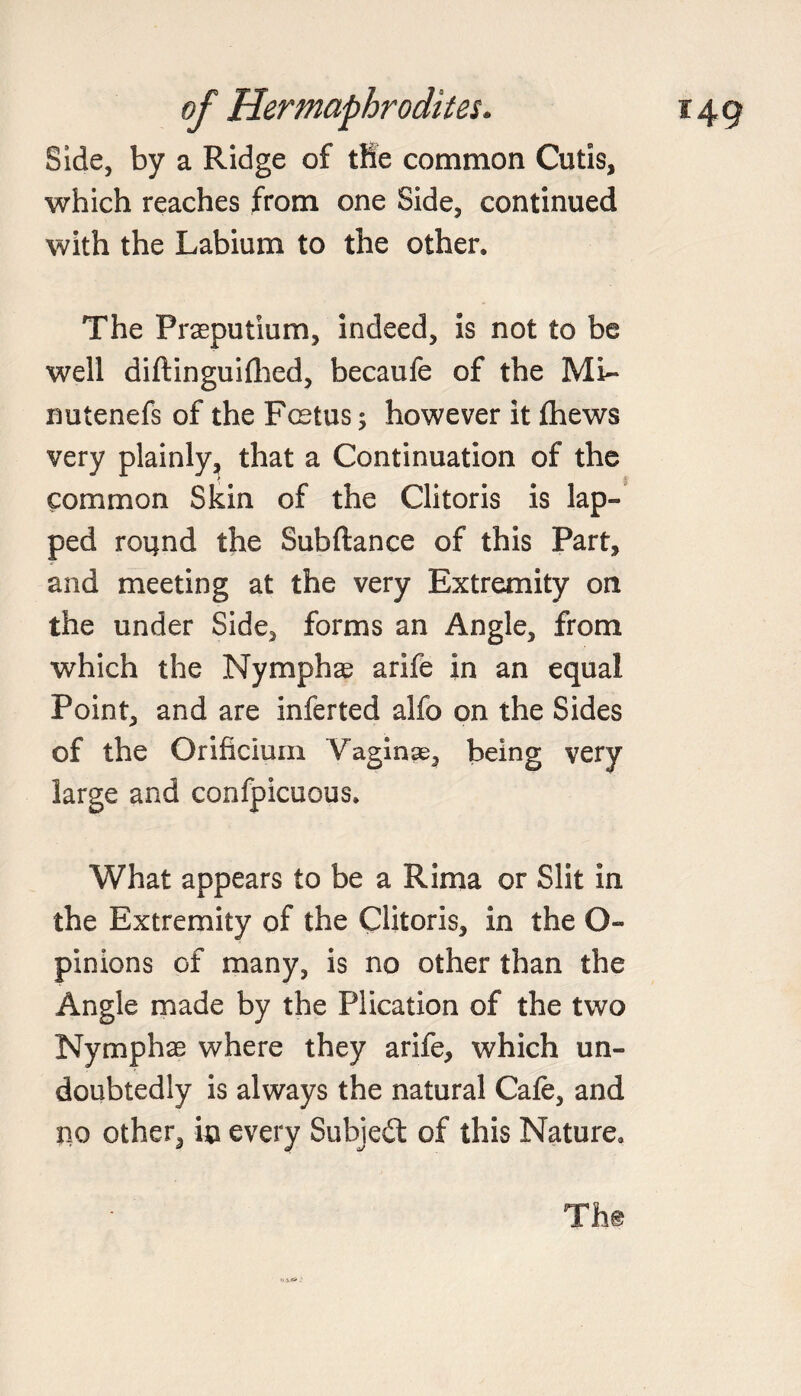 Side, by a Ridge of the common Cutis, which reaches from one Side, continued with the Labium to the other. The Praeputium, indeed, is not to be well diftinguifhed, becaufe of the Mi~ nutenefs of the Foetus; however it (hews very plainly, that a Continuation of the common Skin of the Clitoris is lap¬ ped round the Subftance of this Part, and meeting at the very Extremity on the under Side, forms an Angle, from which the Nymphae arife in an equal Point, and are inferted alfo on the Sides of the Orificiuin Vaginae, being very large and confpicuous. What appears to be a Rima or Slit in the Extremity of the Clitoris, in the O- pinions of many, is no other than the Angle made by the Plication of the two Nymphae where they arife, which un¬ doubtedly is always the natural Cafe, and no other, in every Subject of this Nature. Th® .. V* -■