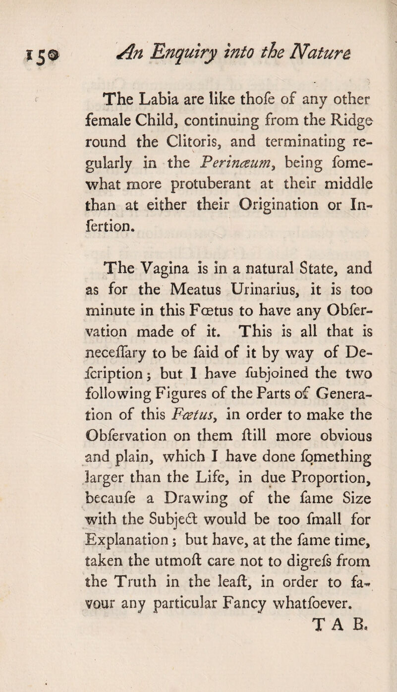 The Labia are like thofe of any other female Child, continuing from the Ridge round the Clitoris, and terminating re¬ gularly in the Perinaum, being fome- what more protuberant at their middle than at either their Origination or In- fertion* The Vagina is in a natural State, and as for the Meatus Urinarius, it is too minute in this Foetus to have any Obfer- vation made of it. This is all that is neceffary to be faid of it by way of De¬ scription ; but 1 have fubjoined the two following Figures of the Parts of Genera¬ tion of this Ftetus, in order to make the Obfervation on them ftill more obvious and plain, which I have done fqmething larger than the Life, in due Proportion, becaufe a Drawing of the fame Size with the Subjedt would be too fmall for Explanation; but have, at the fame time, taken the utmoft care not to digrefs from the Truth in the leaft, in order to fa¬ vour any particular Fancy whatfoever. T A B,