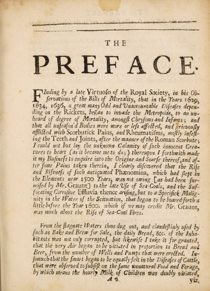 THE Finding by a late Virtuofo of the Royal Society, in his Ob¬ servations of the Bills of Mortality, that in the Tears 1629, 1634, a great many Odd and Unaccountable Difeafes depen¬ ding on the Rickets, began to invade the Metropolis, to an un¬ heard of degree of Mortality, amongft Chryfoms and Infants j and that all unfeafond Bodies mere more or lefs affeffed, and grievoufty affliffed withScorbutick Pains, ^c/Rheumatifms, moftly infefl¬ ing the Teeth and Joints, after the manner of the Roman Scorbute; 1 could not but lay the unknown Calamity of fuch innocent Crea¬ tures to heart (as it became me to do}) thereupon I forthwith made it my Bufinefs to enquire into the Origine and Sourfe thereof,and af¬ ter fome Pains taken therein, I clearly difcovered that the Rife and Rifenefs of fuch antiquated Ph*xnomina, which had (lept in the Elements near 1500 Tears, mas not owing [as bad been fur- mi fed by Mr. Graunt] to the lateVfe of Sea-Coals, and the Suf¬ focating Corrofive Effluvia thence arifing,but to a Specifick Malig¬ nity in the Water of the Scituation, that began to be boaredforth a little before the Tear 1600. which if we may credit Mr. Graunt was much about the Rife of Sea-Coal Fires. From the ftagnate Waters thus dug out, and clandeftinly ufed by fuch as Bake and Brew for Sale, the daily Breads &c. of the Inha¬ bitants was not only corrupted, but likewife I take it for granted, that the very Air began to be vitiated in proportion to Bread and Beer, from the number of Wells and Pumps that were ereffed. In- Jomuch that the fmart began to be equally felt in the Difeafes of Cattle, that were obferved to fubfift on the fame unnatural Food and Forage5 by which means the hourly Milk of Children was doubly vitiated% A *• viz, w. 9