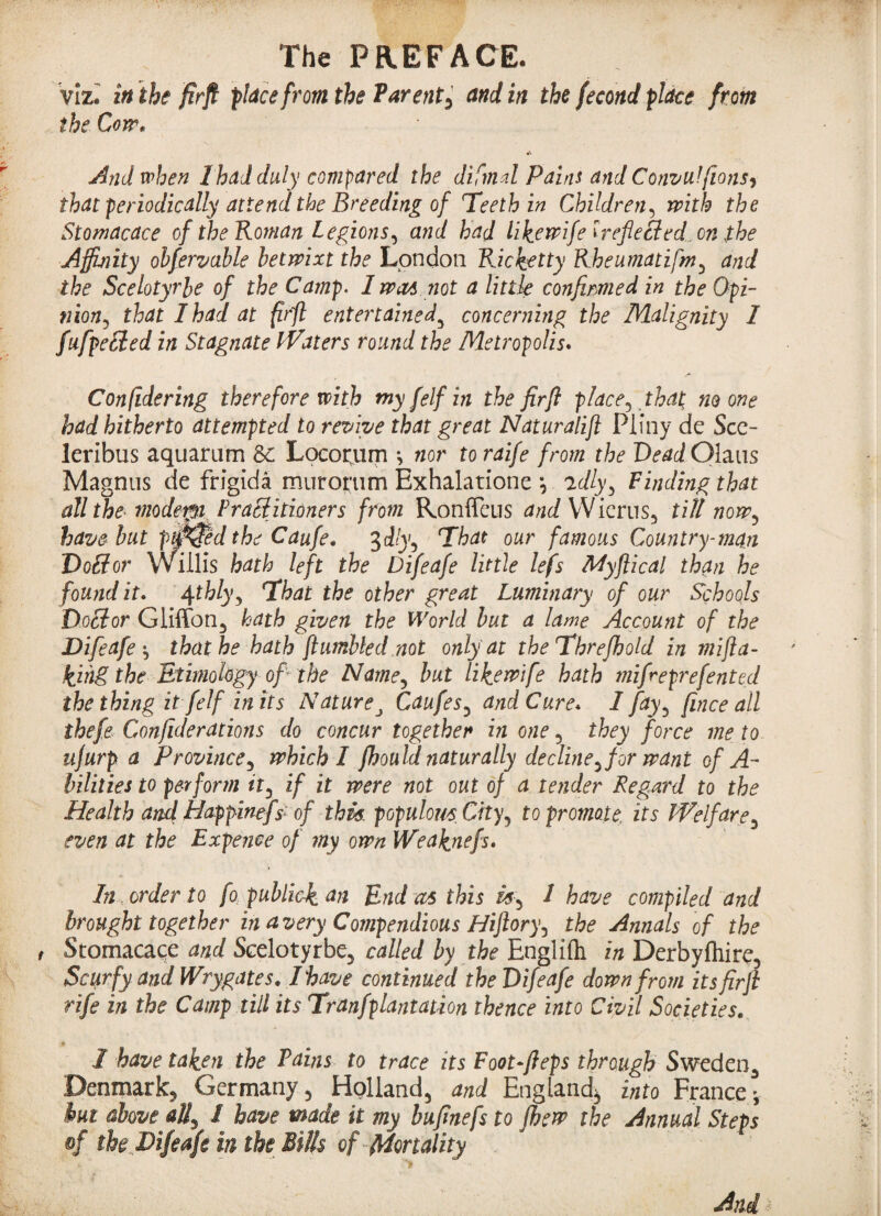 viz. in the firfl place from the Parent5 and in the fecond place from the Cow. * And when I had duly compared the di final Pains and Consul [ions? that periodically attend the Breeding of Teeth in Children, with the Stomacace of the Roman Legions, and had lik.ewifeireflecled.cn the Affinity obfervable betwixt the London Ricketty Rheumatifmy and the Scelotyrbe of the Camp. I wm not a little confirmed in the Opi¬ nion^ that I had at firfl entertained3 concerning the Malignity 1 fufpetted in Stagnate Waters round the Metropolis. Confidering therefore with my felf in the firfl place5 that; no one had hitherto attempted to revive that great Naturalift Pliny de Sce- leribus aquarum 8c Locorum •, nor toraife from the Vead Qhus Magnus de frigida murot'um Exhalatione *, idlyy Finding that all the modern Practitioners from Ronffeus and Wicrus, till nowy have but ptiffed the Caufe. 3dlyy That our famous Country-man Doflor Willis hath left the Difeafe little lefs Myflical than he found it. 4thlyy That the other great Luminary of our Schools Doctor Gliffon, hath given the World but a lame Account of the Difeafethat he hath {tumbled not only at theThrefhold in mifla- kjhg the Ethnology of the Namey but likewife hath mifreprefented the thing it felf in its Nature, Caufesy and Cure* I fay, fince all thefe Confiderations do concur together in one 5 they force me to ujurp a Province, which I fhould naturally decline^ for want of A- bilities to perform ity if it were not out of a tender Regard to the Health and Happinefs of this, populous City, to promote, its Welfare5 even at the Expence of my own Weaknefs. In order to fo: publick. an End as this 1 have compiled and brought together in a very Compendious Hijloryy the Annals of the Stomacace and Scelotyrbe, called by the Englifli in Derbyfliire, Scurfy and Wrygates. I have continued the Difeafe down from its firfl rife in the Camp till its Tranfplantation thence into Civil Societies. I have taken the Pains to trace its Foot-fleps through Sweden^ Denmark^ Germany , Holland, and England^ into France*, hut above all, 1 have made it my buflnefs to fbew the Annual Steps of the Difeafe in the Bills of Mortality - >