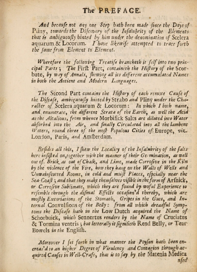 And bccdufe not any one Step hath been made fince the Dttys of Pliny, towards the Difcovery of the Infalubrity of the Elements that is ambiguoujly hinted by him under the denomination of Scclera aquarum Sc Locorum. 1 have likewife attempted to trace forth the fame from Element to Element. Wherefore the following Treatife brancheth it fclf into two prin¬ cipal Parts \ The Firft Fart, containeth the Hiftory of the Scor- bute, by way of Annals, Jhewing all its different accumulated Names in both the Ant tent and Modern Languages, The Second Part contains the Hiftory of each remote Caufeof the Difeafe, ambiguoujly hinted by Strabo and Pliny under the Cha- ratter of Scelera aquarum & Locorum : In which I both name, and, enumerate, the different Strata of the Earthy ai well the Acid ' as the Alcalious, from whence Morbifick Salts are diluted into Water abforbed into the Air, and finally Circulated into all the lambent Waters, round three of the moft Populous Cities of Europe, vie, London, Paris, and Amfterdam. Befides all this, 1 fhew the Locality of the Infalubrity of the [alts here infifted on,together with the manner of their Ge> ruination, as well out of Bricky as out• of Chalk, and Lime, made Corrofive in the Kiln by the violence of the Fire, how they hang on the Walls of Wells and Vnwainfcotted Rooms, in cold and moifi Places, efpcially near the Sea- Co,a ft j and that they make themfelves vifibk in the form of Arfniclfj or Corrofive Sublimate5 which they are found by woful Experience to refemble through the difmal Effetts occafion*d thereby, which are mofily Excoriations of the Stomach, Gripes in the Guts, and In- ternal Gonvulfions of the Belly: from all which dreadful Symp- toms the Difeafe hath in the Low Dutch acquired the Name of Schorbuick, which Sennertus renders by the Name of Cruciatus &; Tormina ventrisbut letter ally itfignifieth Rend Belly, or Tear Bowels in the Englifh. Moreover 1 fet forth in what manner the Poyfon hath been en~ creas'd to an hioher Degree of Virulency and Contagion through ac- <jnire4 Cauftt in Well-Craft, that it to fay by the Matcnia Medica ttfed :