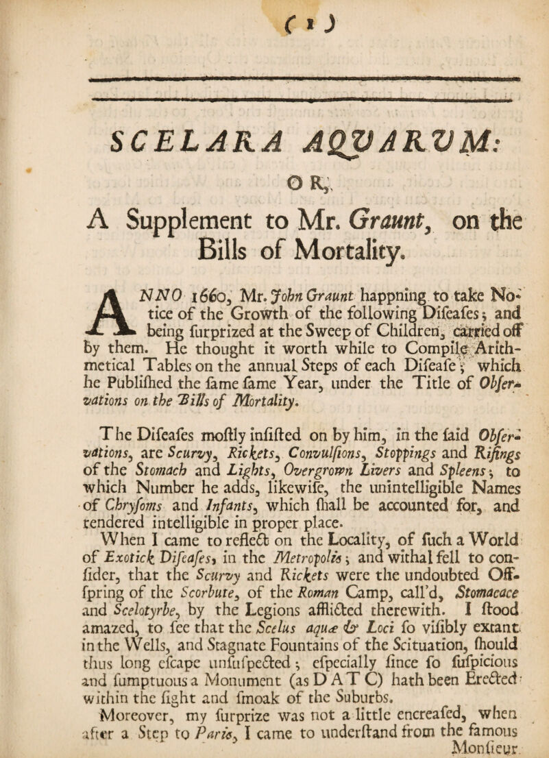 SCELARA AQVARVM: OR, A Supplement to Mr. Graunt, on the Bills of Mortality, ANNO 1660, Mr. John Or aunt happning to take No* tice of the Growth of the following Difeafesj and being furprized at the Sweep of Children, da&ried off by them. He thought it worth while to Compile Arith¬ metical Tables on the annual Steps of each Difeafe* which he Publifhed the fame fame Year, under the Title of Obfer* vat ions on the 'Bills of Mortality. The Difeafes moftly infilled on by him, in the laid Obfer- vations, are Scurvy, Rickets, Convulfions, Stoppings and Rifings of the Stomach and Lights, Overgrown Livers and Spleens *, to which Number he adds, likewife, the unintelligible Names of Chryfoms and Infants, which (hall be accounted for, and rendered intelligible in proper place. When I came torefleffc on the Locality, of fucha World of Exotick Oifeafesy in the Metropolis -y and withal fell to con¬ sider, that the Scurvy and Rickets were the undoubted Off- fpring of the Scorbute, of the Roman Camp, call’d, Stomacace and Scelotyrbe, by the Legions afflicted therewith. I flood amazed, to fee that the Seeks aqu<£ & Loci fo vifibly extant in the YVells, and Stagnate Fountains of the Scituation, (hould thus long efcape unfufpe&ed •, efpecially iince fo fufpicious and fumptuoasa Monument (as DAT C) hath been Erefted- within the fight and fmoak of the Suburbs. Moreover, my furprize was not a little encreafed, when after a Step to Parity I came to underftand from the famous Mondeur.