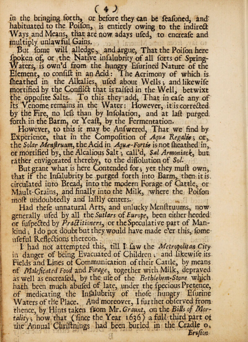 in the bringing forth, or before they an be feafoned, and- habituated to the Poifon, is entirely owing to the indirect Ways and Means, that are now adays ufed, to encreafe and multiply unlawful Gains. But fome will alledge,and argue, That the Poifon here fpoken of, or the: Native infalubrity of all forts of Spring- Waters, is own’d from the hungry Efurined Nature of the Element, to confift in an Acid: The Acrimony of which is Iheathed in the Alkalies, ufed about Wells-, and like wife mortified by tfye ConfliX that is raifed in the Well, betwixt the oppofite Salts. To this they add. That in cafe any of its Venome remains in the Water: However, itiscorreXed by the Eire, no lefs than by Infolation, and at laft purged forth; in the Barm, or.Yeaft, by the Fermentation. However, to this it may be Anfwered, That we find by Experience, that in the Compofition of Aqua Regain ^ or, the Solar Menjtrum, the Acid in Aqu<£-Forth is not iheathed in, or mortified by, the Alcalious Salt call’d, Sal Armoniackj but rather envigorated thereby, to the diffolution of Sol. But grant what is here Contended for * yet they muft own, that if the Infalubrity be purged forth into Barm,, then it is, circulated into Bread, into the modern Forage of Cattle, or Mault-Grains, and finally into the Milk, where the Poifon moft undoubtedly and laftly centers. ^ Had thefe unnatural Arts, and unlucky Menfttuums, now i generally ufed by all the Sutlars of Europe, been either heeded: I or fufpeXed by Practitioners^ or the Speculative part of Man¬ kind v I do pot doubt but they would have made e’er this, fome ufeful Reflexions thereon. : I had not attempted this,, till I: law the Metropolitan City in danger of being Evacuated of Children *■ and tikewife its- | Fields and Lines ot Communication of their Cattle, by means || of Malefic at ed Food and Forage, together with Milk, depraved as well as encreafed, by the ufeof the Bethlehem* Stone which hath been much abided of late, under the fpecious Pretence, !; of medicating the Infalubrity of thole hungry Efurine | Waters of the Place. And moreover, I further obferved from; 1 thence, by Hints taken from Mr. Or aunt, on the Bills of Mor- 1 tality *, how that ( fince the Year 1636 ) a full third part of die Annual Chr Minings had been buried in the Cradle o. Erojion