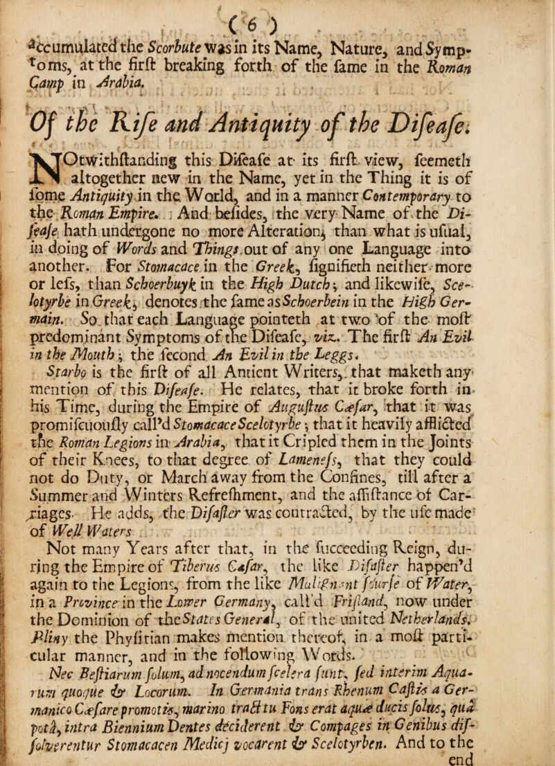 Accumulated the Scorbute w»s in its Name, Nature, and Symp¬ toms, at the firft breaking forth of the fame in the Roman Camp in Arabia. r ; ' \ * .. ’ ' f Of the Rife and Antiquity of the Difeafe. NOtWithftanding this Difeafe at its. firft-view, feemeth altogether new in the Name, yet in the Thing it is of fome Antiquity in the World, and in a manner Contemporary to the Roman Empire. ; And hefides, the very Name of the Di- fcaje hath undergone no more Alteration^ than what is nfual, in doing of Words and Things.out of any one Language into another. For Stomacace in the Greeks fignifieth neither^ more or lefs, than Schoerbuykin the High Dutch y andlikewife. See- lotyrbe in Greeks denotes the famzasSchoerbein in the High Ger¬ main. So that each Language pointeth at two 'of the moft predominant Symptoms of the Difeafe* viz.. The firft An Evil in the Mouthy the fecond An Evil in the Leggs* j Starbo is the firft of all Ancient Writers,, that maketh any* | mention of this Difeafe. He relates, that it broke forth in his Time, during the Empire of Augufivs C<efar, that it was promifeuoufly call’d StomacaceScelotyrbe •, that it heavily afflicted the Roman Legions in Arabia, that it Cripled them in the Joints of their Knees, to that degree of Lamenefs, that they could not do Duty, or March away from the Confines, till after a Summer and Winters Refrefhment, and the affiftance of Car¬ riages- He adds, the Difajler was contrafted5 by the ufc made [ of Well Waters •• Not many Years after that, in the fucceeding Reign, du¬ ring the Empire of Hiberm Gafar^ the like Difajler happen’d again to the Legions, from the like Malignant fo'urje of Wat er^ in a Province in the Lower Germany, call’d Frijiand, now under the Dominion of the States General^ of the united Netherlands. I Pliny the Phyfitian makes mention thereof, in a moft parti- I cular manner, and in the following Words. I Nee Befliarum folum, ad nocendum feeler a funt\ fed interim Aqua- ( rum quocjue isr Locorum. In Germania trans Rhenum CaftH a Get- manico Ceffare promote, marino trail tu Fons erat aqu*e dneis foltt/s^ qua potintra Biennium Dentes idciderent & Compages in Genibus dif~ folverentur Stomacacen Medicj vocarent & Scelotyrben> And to the end