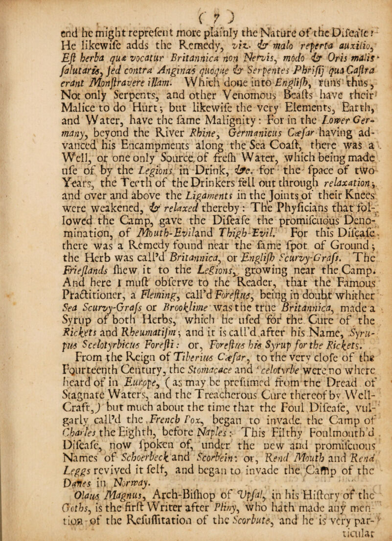 ffj end he might reprefent more plainly the Nature of the Difeafe ? He likewife adds the Remedy, viz.- <br malo reperta auxilio, Eft herba qu& vocatur Britannica non Nervis, modo isr Oris mails* falutaris, co/ztr** Anginas qiioqite ix Serpentes Phrjfij qua Caftra erant Monftravere Warn. Which done into Englifh, runs' thus, Not only Serpents, and other Venomous Beads have their1 Malice to do Hurt*, but likewife the very Elements, Earth, and Water, have the fame Malignity: For in the Lower Ger¬ many, beyond the River Rhine, Germanicus Cafar haying ad¬ vanced his Encampments along the Sea Coad, there was a >. Well, or one only Source, of frefh Water, which being made ufe of by the Legions; in Drink, for: the; fpaee of two Years, the Teeth of the Drinkers fell out through relaxation \ and over and above the Ligaments in the Joints of their Knees were weakened, & relaxed thereby: The Phyficians that fol-. lowed the Camp, gave the Difeafe the promifeudus Deno¬ mination, of Moutb-Evihnd Thigh-Evil. For this Difeafe * there was a Remedy found near the fame fpot of Ground \ the Herb was call’d Britannica, or Englifh Scurvy-Grafs. The Frieftands fhew it to the Legionsv growing near the Camp* And here 1 mud obferve to the Reader, that the Famous Ptaflitioner, a Fleming, call’d Foreftns, being in doubt whither Sea Scurvy-Grafs or BrookJime was the true Britannica, made a Syrup of both Herbs, which he ufed fdf the Cure of the Rickets and Rheumatijm\ and it is call’d.after his Name, Syru- pus Scelotyrbfcus Forefti: or, For eft us his Syrup for the Rickets. From the Reign of Tiberius C<tfar, to the very ciofe of the Fourteenth Century, the Stomacace and ccelotyrbe wereno where heard of in Europe, ( as may be prefumed from the Dread of Stagnate Waters, and the Treacherous Cure thereof by. Well- Craft, J but much about the time that the Foul .Difeafe, vul¬ garly call’d the .French fox, began to invade, the Camp of Charfes the Eighth, before Naples s This Filthy Fonlmoutb’d Difeafe, now lpoken of, under the new and promilcuous Names of Schoerbeckznd Scorbein: or, Rend Mouth and Rend Leggs revived it felf, and began to invade the Cafftp of the Danes in Norway. .. Ola usMagnus, Arch-Bifhop of Vpfal, in his Hidory of the Goths, is the fird Writer after Pliny-, who hath made any men lion of the Refuflitation of the Scorbute-^ and he is very par-v ticular
