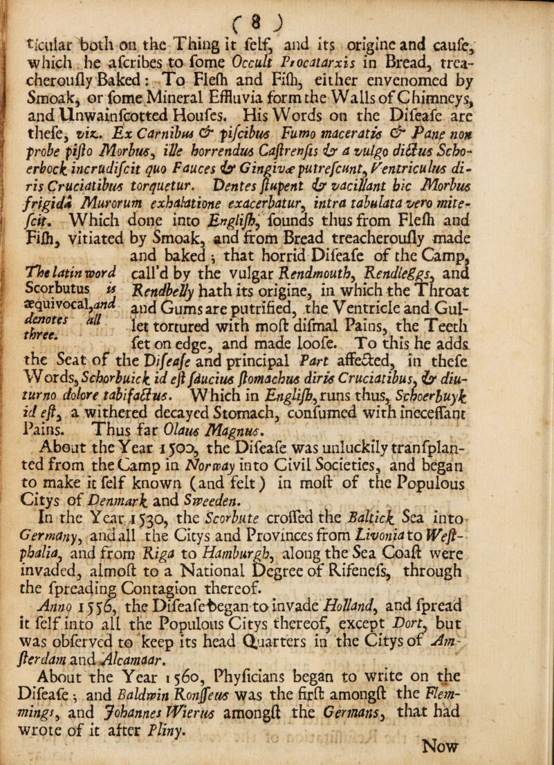 T; r t- a' I ii li I r a ; ticiilar both on the Thing It felf, and its origlneand caufe, which he afcribes to fome Occult Ptocatarxis in Bread, trea- cheroufly Baked: To Flefh and Fi(h, either envenomed by Smoak, or fome Mineral Effluvia form the Wails of Chimneys, and Unwainfcotted Houfes. His Words on the Difeafe are thefe, viz.. Ex Carnibtu & fi/cibus Fumo maceratis & Pane non ;probe pifto Morbus, ille horrendm Caftrenfis iff a vulgo diSus Scbo~ erbock incrudifcit quo Fauces iff Gingivcfputrefcmt^ Veniriculm di- ris Cruciatibm torquetur. Dentes jiupent iff vacillant bic Morbus frigid4 Murorum exhalations exacerbatur, intra tabulata vero mite- fciu Which done into Englijh, founds thus from Flefh and Filh, vitiated by Smoak, and from Bread treacheroufly made and baked * that horrid Difeafe of the Camp, The latin word call’d by the vulgar Rendmoutb, Rendleggs, and Scorbutus is RendbeVy hath its origine, in which the Throat ^equivocal,and ^ Gums are putrified, the Ventriele and Gul- three€S * let torture<^ whh moft difmal Pains, the Teeth fet on edge, and made loofe. To this he adds the Seat of the Difeafe and principal Part affe&ed, in thefe Words, Schorbuick id eft fducius ftomachus diris Cruciatibus, iff diu~ turno dolore tabifattm. Which in Englijb^runs thus, Sphoerbuyk id efty a withered decayed Stomach, confirmed with ineceffant Pains. Thus far Olaus Magnus. About the Year ijoo, the Difeafe was unluckily tranfplan- ted from the Camp in Norway into Civil Societies, and began to make it felf known (and felt) in moft of the Populous Citys of Denmark, and Sweeden. In the Year 1530, the Scorhute crofted the Baltick Sea into Germany, and all the Citys and ProVinces from Livonia to Weft- pbalia, and from Riga to Hamburgh^ along the Sea Coaft were invaded, almoft to a National Degree of Rifenefs, through the fpreading Contagion thereof. Anno 1556, the Difeafe^egan to invade Holland^ andfpread it felf into all the Populous Citys thereof, except Dort^ but was obferved to keep its head Quarters in the Citys of Am- fterdamandAlcamaar. About the Year 1560, Phyficians began to write on the Difeafe * and Baldwin Ronffem was the ftrft amongft the Flem¬ mings^ and Johannes Wierm amongft the Germans, that had wrote of it after Pliny. Now