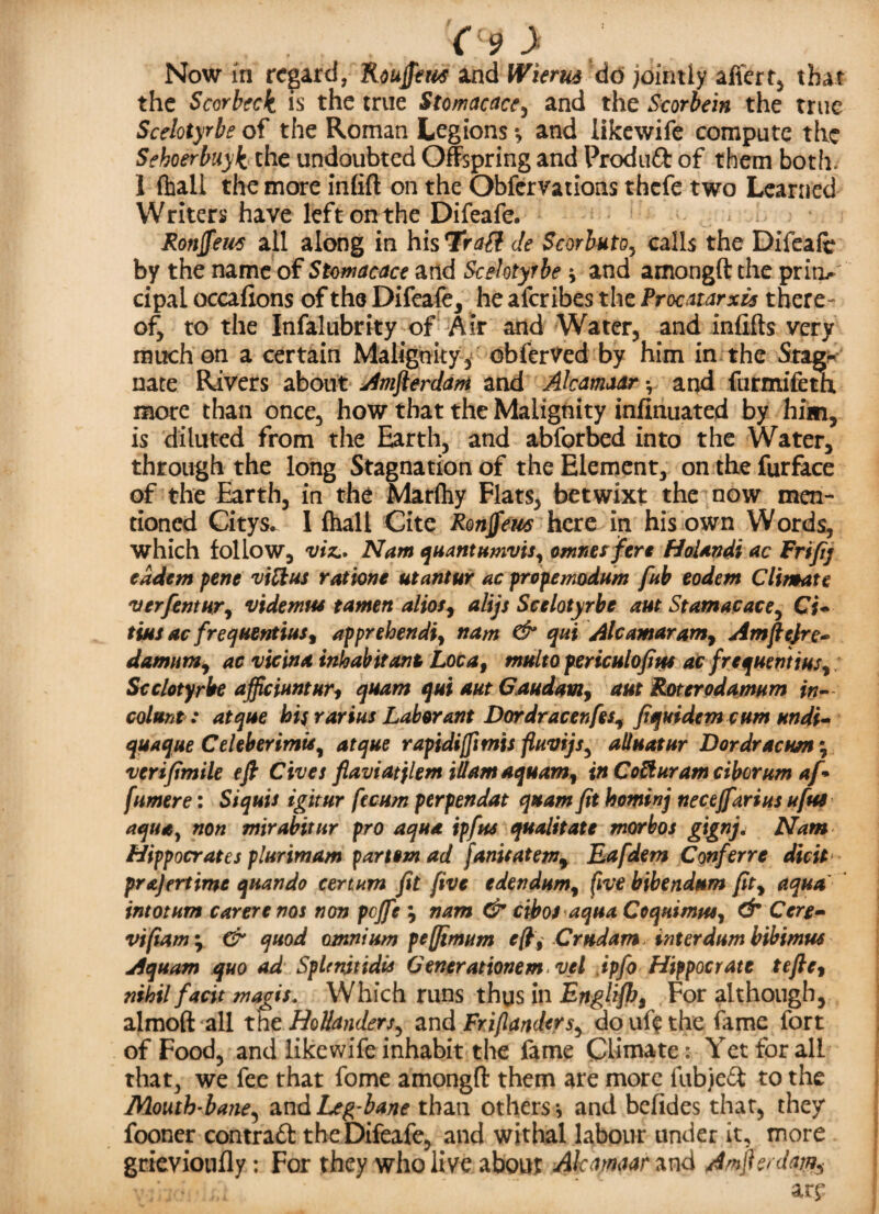 Now in regard, Roujfew and Wierus do jointly after t, that the Scorbcck is the true Stomacace, and the Scorbein the true Scelotyrbs of the Roman Legions *, and likewife compute the Sehoerbuyk the undoubted Offspring and Produft of them both. I (hall the more infill on the Obfervations thefe two Learned Writers have leftonthe Difeafe. Ronffeut all along in his Tragi de Scorbuto, calls the Difeafe by the name of Stomacace and Scelotyrbe * and amongft the prim*' cipai occafions of the Difeafe, he aferibes the Procatarxis there¬ of, to the Infalubrity of Air and Water, and infills very much on a certain Malignity* obferved by him in the Stag¬ nate Rivers about Amfierdam and Akamaar y and furmifeth more than once, how that the Malignity infinuated by him, is diluted from the Earth, and abforbed into the Water, through the long Stagnationof the Element, on the furface of the Earth, in the Marftiy Flats, betwixt the now men¬ tioned Citys. I (hall Cite Ronffeus here in his own Words, which follow, viz.. Nam quantumvis, owner fere Holandi ac Frifij eadem pene viftus r at ion e utantur ac propemodum fab eodem Climate verfentur, videmiu tamen alios, alijs Scelotyrbe aut St am a c ace, Cj- tius ac frequentius, apprehendiy nam & qui Alcamaramy Amftcjre- damumy ac vie in a inhabitant Locaf multo periculofius ac frequent insy Scelotyrbe afficiuntur, quam qui aut Gaudam, aut Roterodamum in- col ant: atque hisrarius Labor ant Dordracenfesy fiquidem cum undi- quaque Celeberimisy atque rapidijfimis fluvijs, alluatur Dor dr ac urn; verifimile efi Gives flaviatjlem iUam aquamy in CoEluram ciborum af-> fumere: Siquis igitur fecum perpendat quam fit hominj neceffarius ufus aqua, non mirabitur pro aqua ipfus qualitate morbos gignj. Nam Hippocrates plurimam partem ad fanisatem% Eafdem Conferre dicit prajertime quando cerium fit five edendumy five bibendum fity aqua intotum car ere nos non pcjfe y nam & cibos aqua Coquimpu, & Cere- vi(iam\ & quod omnium peffimum efc Crtidam interdumbibimus Aquam quo ad SpUnitidis Generationem vel ipfo Hippocrate tefte, nihil facit magis. Which runs thys in Englishs For although, almoft all tne Hollanders, and Frijlanders, do ul'e the fame fort of Food, and likewife inhabit the fame Climate : Yet for all that, we fee that fome among!! them are more fubjeft to the Mouth-bane, and Leg-bane than others-, and befides that, they fooner contraft the Difeafe, and withal labour under it, more grievioufly; For they who live about Alcamaar and Amjh/ dm, v;h<? at?