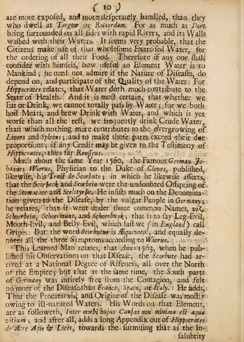 C rp ) are more expofed, and more defperately handled, than they who dwell at Targow or Rotterdam. For as much as Don being furrounded on all fides with rapid Rivers, and its Walls wafhed with their Waters. It fcems very probable, that the Citizens make ale of that wholefome Exercifed Water, for the ordering of all their Food. Therefore if any one fhali confider with himiclf, how ufefiii an Element Water is to Mankind ; he need not admire if the Nature of Difeafes, do depend on, and participate of the Quality of the Water: For Hipocratesrelates, that Water doth much contribute to the State of Health. Audit is moft certain, that whether we Eat or Drink, we cannot totally pals by Water ; for we both boil Meats, and brew Drink with Water, and which is yet worfe than all the reft, we frequently drink Crude Water, than which nothing more contributes to the oVergrowing of Livers and Spleensand to make thole parts exceed their due proportions •, if any Credit may be given to the Teftimony of Hipocrates^ ’ thus f&r.Ronjfeus. Much about the fame Year 1560, the FamousGerman Jo- hames\ iViems, Phyfician to the Duke of Cleves^ publilhed, likewife, his draff- de Scorbuto; in which he likewife afierts, that the Scorbeck and Scorbein were the undoubted Offspring of the Stomac.tce and Scelotyrle. He in lifts much on the Denomina¬ tion given to the Difeafe, by the vulgar People in Germany^ he relates, that it went under three common Names, vi\, Schoerbein, Schoermunt^ and Scboerbuyk ^ that is to fay Leg-Evil, Mouth-Evil, and Belly-Evil, which laft we (in England) call Gripes: But the wordScorbutm is /Equivocal, and equally de¬ notes all the three Symptomsaccording to Wierm. This Learned Man relates, that Anno 1563, when he pub- liffied his Obfervations on that Difeafe, the Scorbute had ar¬ rived at a National Degree of Rifenefs, all over the North of the Empire ; blit that at the lime time, the South parts of Germany 'Was intirely free from the Contagion, and felt no more of t he Diieafothan France 1 Spain, or Italy. ; He adds, That the Procatarxis, and Origineof the Diieafc was moftly owing to ill-natured Waters. His Words on that Element, areas folio wet h. Inter morbihujus Caujxt non minima eU aqua vkium ; and after all, adds a long Appendix out of Hipocrates ■fle Acre Aqisip Locisy towards the furmiling that as the In- falubrity