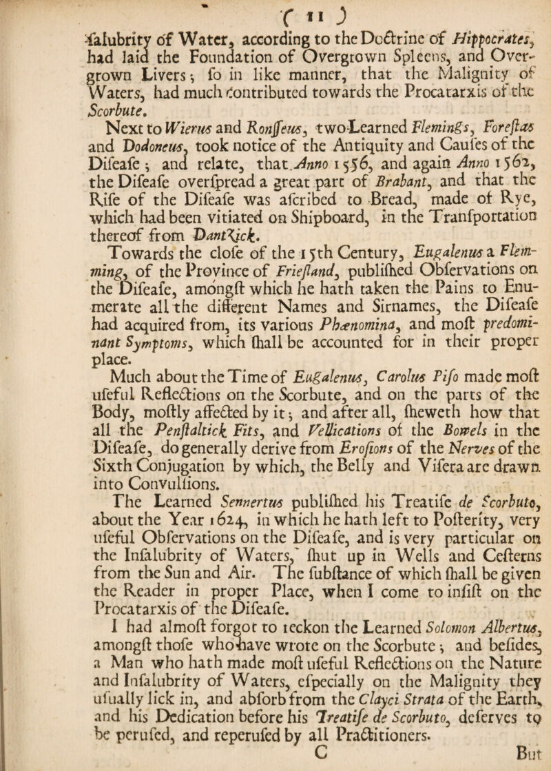 c *o -falubrity of Water, according to thcDo&rine of Hippocrates^ had laid the Foundation of Overgrown Spleens, and Over- grown Livers *, fo in like manner, that the Malignity of Waters, had much Contributed towards the Procatarxis of the Scorbute. Next to Wierm and Ronffeus, two-Learned Flemings, For eft at and Dodoneus^ took notice of the Antiquity and Caufes of the Difeafe * and relate, that Anno 1556, and again Anno 1562, the Difeafe overfpread a great part of Brabant, and that the Rife of the Difeafe was aferibed to Bread, made of Rye, which had been vitiated on Shipboard, in the Tranfportation thereof from I>ant\ick. Towards the clofe of the 15th Century, Eugalenws ^Flem¬ mings of the Province of Friejland, publifhed Observations on the Difeafe, amongft which he hath taken the Pains to Enu¬ merate all the different Names and Sirnames, the Difeafe had acquired from, its various Phcenomina, and moft predomi¬ nant Symptoms, which (hall be accounted for in their proper place. Much about the Time of Eugalenus, Carolus Fifo made moft ufeful Refle&ions on the Scorbute, and on the parts of the Body, moftly affe&ed by it ^ and after all, fheweth how that all the Penjiahick Fits, and Vellications of the Bowels in the Difeafe, do generally derive from Erofions of the Nerves of the Sixth Conjugation by which, the Belly and Vifera are drawn into Convuilions. The Learned Sennertws publilhed his Treatife de Scorbuto, about the Year 1624, in which he hath left to Pofterity, very ufeful Obfervations on the Difeafe, and is very particular on the Infalubrity of Waters,' Ihut up in Wells and Cefterns from the Sun and Air. The fubftance of which (hall be given the Reader in proper Place, when I come to inftft on the Procatarxis of the Difeafe. I had almoft forgot to ieckon the Learned Solomon Alberts. amongft thofe whohave wrote on the Scorbute j and befides, a Man who hath made moft ufeful Refle&ions on the Nature and Infalubrity of Waters, efpecially on the Malignity they ufuaily lick in, and abforbfrom the Clayci Strata of the Earth, and his Dedication before his Treatife de Scorbuto, deferves tQ be perufed, and reperufed by all Pra&itioners. C But