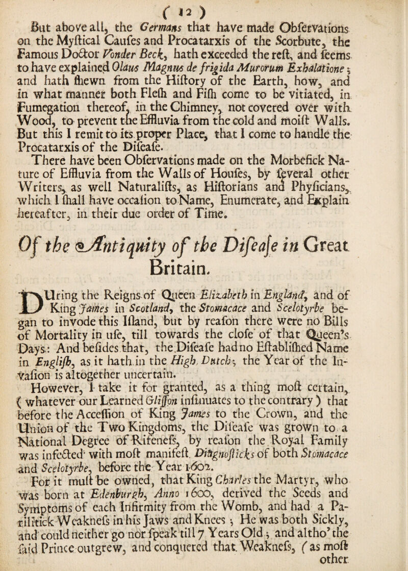 But above all, the Germans that have made Obfervations on the Myftical Caufes and Procatarxis of the Scorbute, the Famous Dodor Fonder Becky hath exceeded the reft, and feems to have explained Ohm Magnus de frig ida Mur or am Exhalatione $ and hath fhewn from the Hiftory of the Earthy how, and in what manner both Flefti and Fi(h come to be vitiated, in Fumegation thereof, in the Chimney* not covered over with Wood, to prevent the Effluvia from the cold and moift Walls. But this 1 remit to its proper Place, that 1 come to handle the Procatarxis of the Difeafe. There have been Obfervations made on the Morbefick Na¬ ture of Effluvia from the Walls of Houfes, by feveral other Writers* as well Naturalifts, as Hiftorians and Phyficians* which 1 ftiall have occafion toName, Enumerate, and Explain hereafter, in their due order of Time. Of the oAntiquity of the Difeaje in Great Britain. ipvllring the Reigns of Queen Elizabeth in England^ and of 1 J King James in Scotlandy the Stomacace and Scelotyrbe be¬ gan to invode this Ifland, but by reafon there were no Bills of Mortality in ufe* till towards the clofe of that Queen’s Days,: And befides that, the.Difeafe hadno Eftablifhed Name in Englifh, as it hath in the High, Dutch \ the Year of the In- yafion is altogether uncertain. However, 1 take it for granted, as a thing moil certain* { whatever our Learned Glijfon infinuates to the contrary ) that before the Acceflion of King James to the Crown, and the Union of the Two Kingdoms, the Difeafe was grown to a National Degree of Rifenefs, by reafon the Royal Family was infe&ed5 with moft manifeft. Ditignofticks of both Stomacace and Scelotyrbe, before the Year 1602. For it mult be owned, that King Charles the Martyr, who was born at Edenburght Anno 1600, derived the Seeds and Symptoms of each Infirmity from the Womb, and had a Pa- rilitick Weaknefs in his Jaws and Knees •, He was both Sickly, and could neither go nor fpeak till 7 Years Old * and altho’ the laid Prince outgrew, and conquered that Weaknefs, ( as moft other