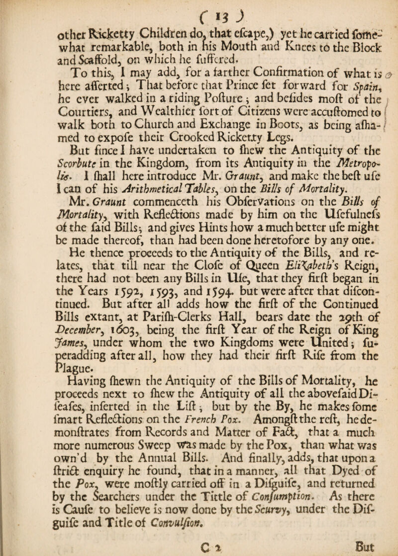 C *3 ■> other Ricjcetty Children do. that efcape,) yet he carried fcme- what remarkable, both in his Mouth and Knees to the Block and Scaffold, on which he fuffered. To this, I may add, for a farther Confirmation of what is o here afferted * That before that Prince fet forward for Spain, he ever walked in a riding Pofture j and befides moft of the Courtiers, and Wealthier fort of Citizens were accuftomed to walk both to Church and Exchange in Boots, as being afha- med to expofe their Crooked Ricketty Legs. But fince I have undertaken to fhew the Antiquity of the Scorbute in the Kingdom, from its Antiquity in the Metropo¬ lis. 1 (hall here introduce Mr. Or aunt, and make the beft ufe I can of his Arithmetical Tables, on the Bills of Mortality. Mr. Graunt commenceth his ObferVations on the Bills of Mortality, with Reflections made by him on the Ufefulnefs of the fat'd Bills*, and gives Hints how a much better ufe might be made thereof, than had been done heretofore by any one. He thence proceeds to the Antiquity of the Bills, and re¬ lates, that till near the Clofe of Queen Elizabeth's Reign, there had not been any Bills in Ufe, that they firft began in the Years 1592, 1593, and 1594. but were after that difeon- tinued. But after all adds how the firft of the Continued Bills extant, at Parifh-Clerks Hall, bears date the 29th of December, 1603, being the firft Year of the Reign of King James, under whom the two Kingdoms were United 5 fu- peradaing after all, how they had their firft Rife from the Plague. Having fhewn the Antiquity of the Bills of Mortality, he proceeds next to fhew the Antiquity of all the abovefaid Di- ieafes, infer ted in the Lift j but by the By, he makes fbmc lmart Reflections on the French Pox. Amongft the reft, hede- monftrates from Records and Matter of FaCt, that a much more numerous Sweep was made by the Pox, than what was own’d by the Annual Bills* And finally, adds, that upon a ftriCfc enquiry he found, that in a manner, all that Dyed of the Pox, were moftly carried off in a Di&uifc, and returned by the Searchers under the Tittle of Confumption. As there is Caufe to believe is now done by the Scurvy, under the Dif- guife and Title of Convulfm. C x But