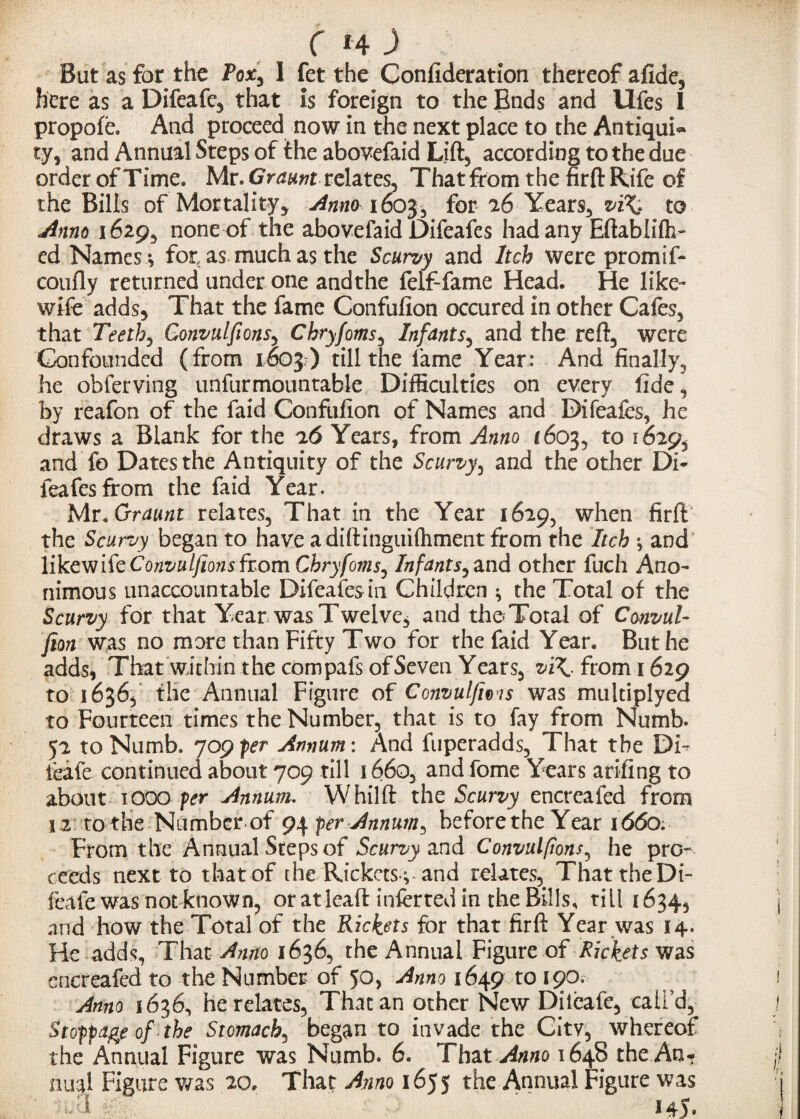 But as for the Pox, 1 fet the Confederation thereof afide, here as a Difeafe, that is foreign to the Ends and llfes I propofe. And proceed now in the next place to the Antiqui¬ ty, and Annual Steps of the abovefaid Lift, according to the due order of Time. Mr. G vaunt relates, That from the firfl Rife of the Bills of Mortality* Anno 1603, for 26 Years, vi\. to Anno 1629, none of the abovefaid Difeafes had any Eftabliffi- ed Names *, for as much as the Scurvy and Itch were prom I f- coufly returned under one and the felf-fame Head. He like- wife adds. That the fame Confufion occured in other Cafes, that Teethe Convulfions, Chryfonts, Infants, and the reft, were Confounded (from 1603 ) till the fame Year: And finally, he obferving unfurmountable Difficulties on every fide, by reafon of the faid Confufion of Names and Difeafes, he draws a Blank for the Years, from Anno 1603, to 1629, and fo Dates the Antiquity of the Scurvy, and the other Di¬ feafes from the faid Year. Mr. Graunt relates. That in the Year 1629, when firlt the Scurvy began to have a diftinguilhment from the Itch *, and likewife Convulfions from Chryfoms, Infants, and other fuch Ano- nimous unaccountable Difeafesin Children * the Total of the Scurvy for that Year was Twelve, and the Total of Convul- fion was no more than Fifty Two for the faid Year. But he adds, That within the compafs of Seven Years, vi\. from 1629 to 1636, the Annual Figure of Convulfions was multiplyed to Fourteen times the Number, that is to fay from Numb. 52 to Numb. ^09 per Annum: And fuperadds, That the DF feafe continued about 709 till 166o, and fome Years arifing to about 1000 per Annum, Whilft the Scurvy encreafed from 12 to the Number of 9^ per Annum, before the Year 1660. From the Annual Steps of Scurvy and Convulfions, he pro¬ ceeds next to that of the Rickets c and relates, That the Di- feafe was not known, or at lead inferred in the Bills, till 1634, and how the Total of the Rickets for that firft Year was 14. He adds, That Anno 1636, the Annual Figure ofRickets was encreafed to the Number of 50, Anno 1649 to 190. Anno 1636, he relates, That an other New Dileafe, call’d, Stoppage of the Stomach, began to invade the City, whereof the Annual Figure was Numb. 6. That Anno 1648 the An¬ nual Figure was 20. That Anno 1655 the Annual Figure was • n.a ry 145.