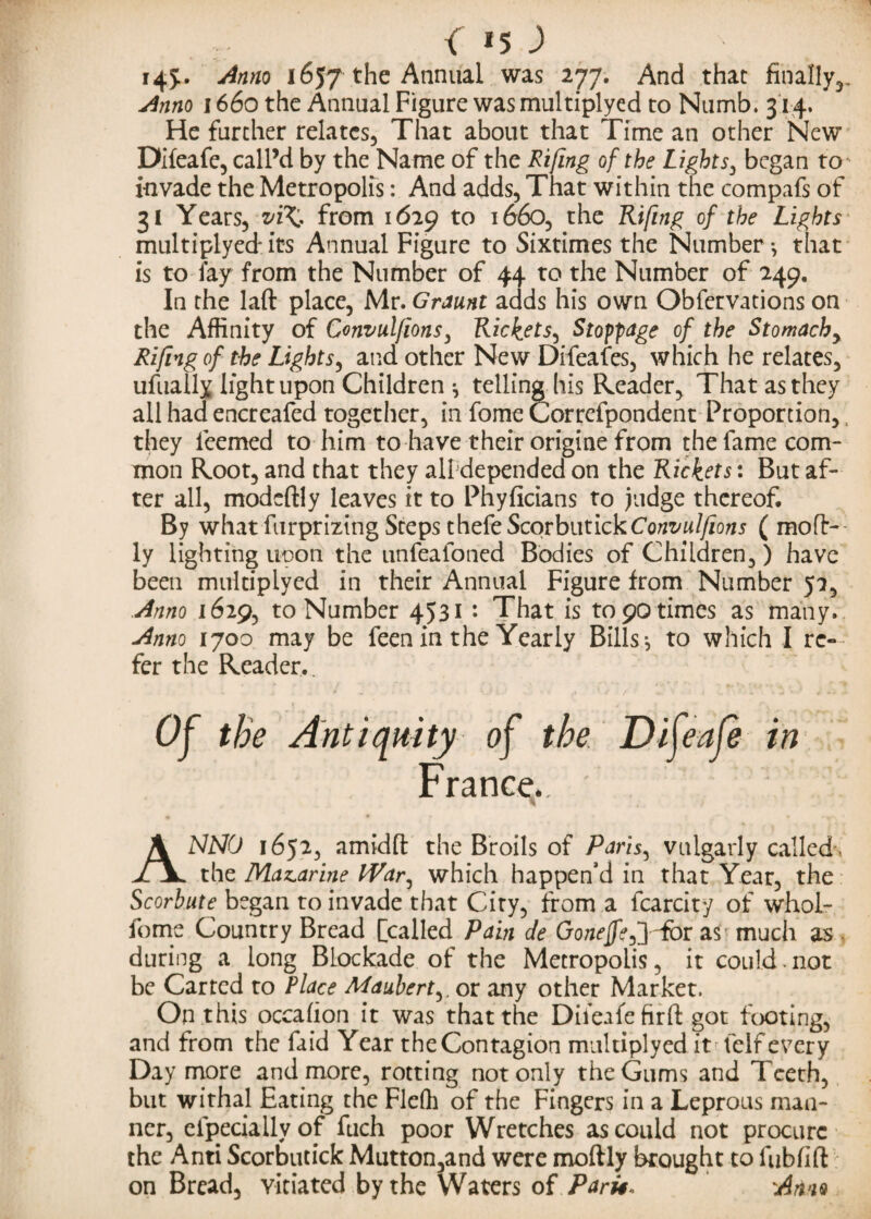 -/ { *5 ) i4J* ^nno 1657 the Annual was 277. And that finally,,. Anno 1660 the Annual Figure was multiplyed to Numb. 314, He further relates, That about that Time an other New Difeafe, call’d by the Name of the Rifing of the Lights, began to invade the Metropolis: And adds, That within the compafs of 31 Years, vi^, from 1629 to 1660, the Rifing of the Lights multiplyed its Annual Figure to Sixtimes the Number*, that is today from the Number of 44 to the Number of 249. In the laft place, Mr. Graunt adds his own Obfervations on the Affinity of Convulfions, Rickets, Stoppage of the Stomachy Rifing of the Lights, and other New Difeafes, which he relates, ufually light upon Children ^ telling his Reader, That as they all had encreafed together, in fome Correfpondent Proportion,, they ieemed to him to have their origine from the fame com¬ mon Root, and that they all depended on the Rickets: But af¬ ter all, modcftly leaves it to Phyficians to Judge thereof. By what furprizing Steps theteScovbutickConvulfions ( molt- ly lighting neon the unfeafoned Bodies of Children,) have been multiplyed in their Annual Figure from Number 52, Anno \6ify to Number 4531 : That is topo times as many. Anno 1700 may be feen in the Yearly Bills*, to which I re--4 fer the Reader.. Of the Antiquity of the Difeafe in France.. ANNO 1652, amidft the Broils of Paris, vulgarly called'. the Mazarine IVar, which happen’d in that Year, the Scorbute began to invade that City, from a fcarcity of whol- fome Country Bread [called Pain de Go/zcjfc,] Tor as much as during a long Blockade of the Metropolis, it could.not be Carted to Place Maubert,. or any other Market. On this occahon it was that the Difeafe firft got footing, and from the faid Year the Contagion multiplyed it felf every Day more and more, rotting not only the Gums and Teeth, but withal Eating the Fleffi of the Fingers in a Leprous man¬ ner, cfpeciallyof fuch poor Wretches as could not procure the Anti Scorbutick Mutton,and were moftly brought to fubfift on Bread, vitiated by the Waters of Parti* 'Amo