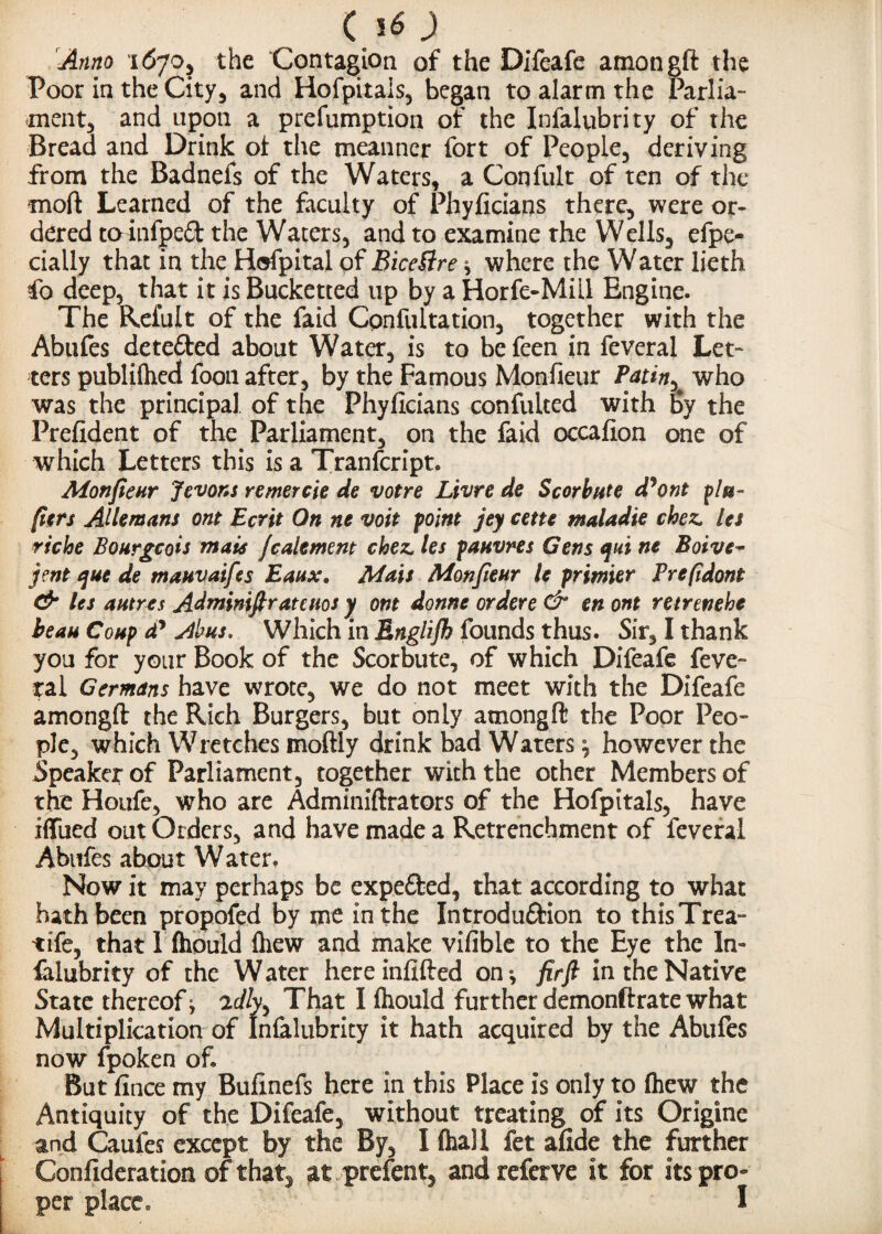 Ci6) Anno 1S70, the Contagion of the Difeafe amongft the Poor in the City* and Hofpitais, began to alarm the Parlia- ment, and apon a prefumption of the Infalubrity of the Bread and Drink of the meanner fort of People, deriving from the Badnefs of the Waters, a Confult of ten of the mod Learned of the faculty of Phyficians there, were or¬ dered toinfped the Waters, and to examine the Wells, efpe- eially that in the Hofpital of BiceBre ^ where the Water lieth fo deep, that it is Bucketted up by a Horfe-Mill Engine. The Refult of the faid Cpnfultation, together with the Abufes detefted about Water, is to be feen in feveral Let¬ ters publiftied foon after, by the Famous Monfieur Patin* who was the principal of the Phyficians confulted with by the Prefident of the Parliament, on the faid occafion one of which Letters this is a Tranfcript. Monfieur Jevons remercie de votre Livre de Scorbute d?ont ^ l si¬ fters Allemans ont Ecrit On nc volt point jey cette maladie chez. let riche Bourgeois mate fealement chez. les pauvres Gens ejui ne Boive~ jent que de mauvaifes Eaux. Mats Monfieur le primier Prefidont & les autres Adminifiratcuos y ont donne ordere & en ont retrenehe beau Cokp dy ylbus. Which in Englifb founds thus. Sir, I thank you for your Book of the Scorbute, of which Difeafe feve- tal Germans have wrote, we do not meet with the Difeafe amongft the Rich Burgers, but only amongft the Poor Peo¬ ple, which Wretches moftly drink bad Waters ^ however the Speaker of Parliament, together with the other Members of the Houfe, who are Adminiftrators of the Hofpitals, have iffued out Orders, and have made a Retrenchment of feveral Abufes about Water. Now it may perhaps be expeCfced, that according to what hath been propofed by me in the Introduction to thisTrea- tife, that 1 (hould (hew and make vifible to the Eye the In¬ falubrity of the Water hereinfifted on^ firfi in the Native State thereof ^ 2c//y, That I (hould further demonftrate what Multiplication of Infalubrity it hath acquired by the Abufes now fpoken of. But fince my Bufinefs here in this Place is only to (hew the Antiquity of the Difeafe, without treating of its Origine and Caufes except by the By, I (hall fet afide the further Confideration of that, at prefent, and refetve it for its pro¬ per place* I