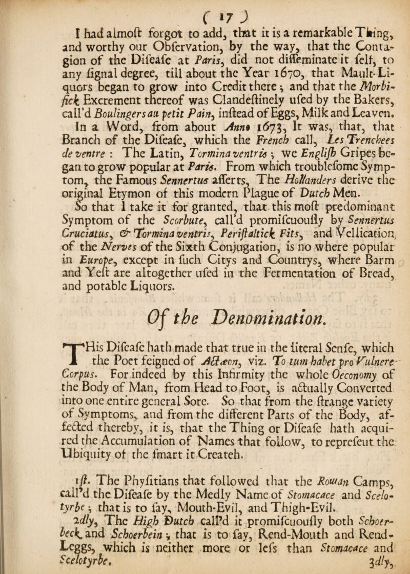 Ihadalmoft forgot to add, that it is a remarkable Tiling, and worthy our Obfervation, by the way, that the Conta¬ gion of the Difeafe at Paris, did not diffeminate it fell, to any fignal degree, till about the Year 1670, that Mault- Li¬ quors began to grow into Credit there *, and that the Morbi- fick Excrement thereof was Clandeftinely ufed by the Bakers, call’d Boulingersau petit Painy inftead of Eggs, Milk and Leaven. In a Word, from about Ann% 1673, It was, that, that Branch of the Difeafe, which the French call, Les Trenchees Je ventre : The Latin, Tormina ventria •, we Englijh Gripes be¬ gan to grow popular at Paris. From which troublefome Symp¬ tom, the Famous Senncrtivs afferts. The Hollanders derive the original Etymon of this modern Plague of Dutch Men. So that 1 take it for granted, that this moft predominant Symptom of the Scorbure, call’d promifeuoufly by Sennertus Cruciatus, & Tormina ventris^ Periftaltick Fits^ and Vellicatiorr of the Nerves of the Sixth Conjugation, is no where popular in Europe, except in fuch Citys and Countrys, where Barm and Yeft are altogether ufed in the Fermentation of Bread, and potable Liquors. Of the Denomination. THis Difeafe hath made that true in the literal Senfc, which the Poet feigned of AS<ecn^ viz. To turn habet pro Vulnere- Corpus. For indeed by this Infirmity the whole Oeconomy of the Body of Man, from Head to Foot, is a&ually Converted into one entire general Sore. So that from the ftrangc variety of Symptoms, and from the different Parts of the Body, af- fefted thereby, it is, that the Thing or Difeafe hath acqui¬ red the Accumulation of Names that follow, toreprefeutthe Ubiquity of the fmart it Createh. tfl. The Phyfitians that followed that the Rout an Camps, call’d the Difeafe by the Medly Name of Stomacace and Seek- tyrbe} that is to fay, Mouth-Evil, and Thigh-Evik ad/y, The High Dutch call’d it promifeuoufly both Schoer- beck* and Schoerbein, that is to fay, Rend-Mouth and Rend- Leggs, which is neither more or lefs than Stomacace and Scelotyrle,