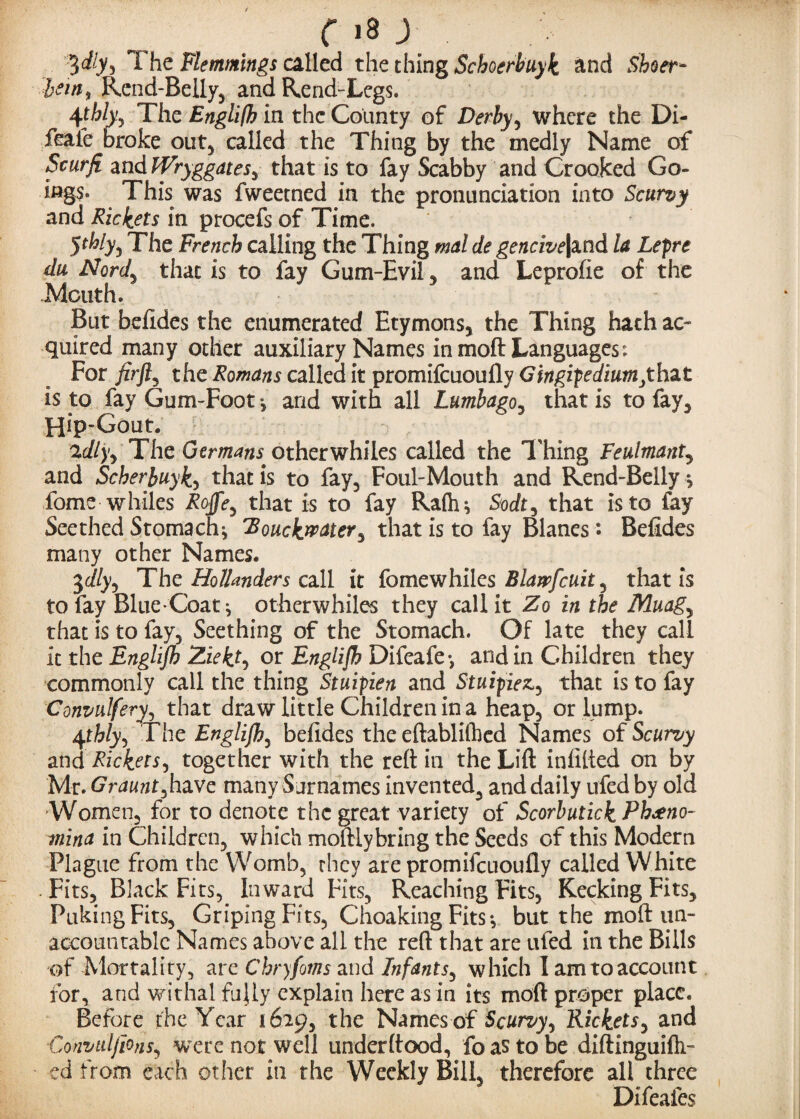 3%) The Flemmings ailed the thing Schocrbuyk and Shoer- hew, Rend-Belly, and Rend-Legs. 45% The Englith in the County of Derby ^ where the Di- feale broke out, called the Thing by the medly Name of Scurfi and IVryggates, that is to fay Scabby and Crooked Go¬ ings. This was fweetned in the pronunciation into Scurvy and Rickets in procefs of Time. 5^/y3 The French calling the Thing mal de gencive|and la Lepre du Nord^ that is to fay Gum-Evil , and Leprofie of the .Mouth. But befides the enumerated Etymons, the Thing hath ac¬ quired many other auxiliary Names in moft Languages: For firft^ the Romans called it promifeuoufly Gingipediumjthat is to fay Gum-Foot *, and with all Lumbago, that is to fay, Hip-Gout. 2dly> The Germans, otherwhiles called the Thing Feulmant, and Scherbuyk, that is to fay. Foul-Mouth and Rend-Belly * fome whiles Rojfe, that is to fay Rafh* Sodt, that is to fay Seethed Stomachy rBouckrpater% that is to fay Blanes : Befides many other Names. 3c//y, The Hollanders call it fomewhiles Blarpfcuit 3 that is to lay Blue-Coatotherwhiles they call it Zo in the Muagy that is to fay. Seething of the Stomach. Of late they call it the Englijh Ziekty or Englijh Difeafe*, and in Children they commonly call the thing Stuipien and Stuipiez, that is to fay Convulfery, that draw little Children in a heap, or lump. 4rWy, The Englijh, befides the eftablifhed Names of Scurvy and Rickets, together with the reft in the Lift infilled on by Mr. Graunt^have many Surnames invented, and daily ufed by old Women, for to denote the great variety of Scorbutick Ph^eno- mina in Children, which moftlybring the Seeds of this Modern Plague from the Womb, they are promifeuoufly called White Fits, Black Fits, Inward Fits, Reaching Fits, Kecking Fits, Puking Fits, Griping Fits, Choaking Fits*, but the moft un¬ accountable Names above all the reft that are ufed in the Bills of Mortality, are Chryfoms and Infants, which I am to account for, and withal fully explain here as in its moft proper place. Before the Year 1629, the Names of Scurvy^ Rickets, and Convidjlons, were not well under (food, fo as to be diftinguifh- ed from each other in the Weekly Bill, therefore all three Difeafes