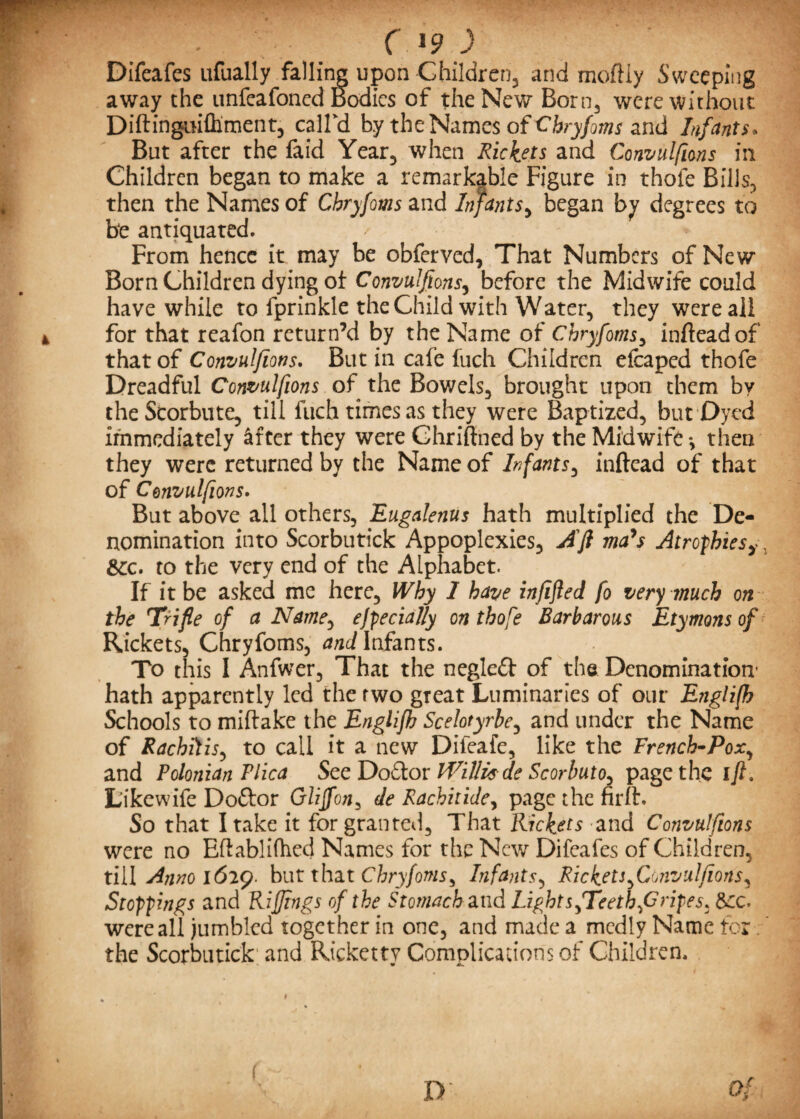 Difeafes ufually falling upon Children, and mofliy Sweeping away the unfeafoned Bodies of the New Born, were without Diftingm&ment, call'd by the Names of Chryfoms and Infants, But after the faid Year, when Rickets and Convulfions in Children began to make a remarkable Figure in thofe Bills, then the Names of Chryfoms and Infants, began by degrees to be antiquated. From hence it may be obferved, That Numbers of New Born Children dying of Convulsions, before the Midwife could have while to fprinkle the Child with Water, they were all for that reafon return’d by the Name of Chryfoms, infteadof' that of Convulfions. But in cafe fuch Children efcaped thofe Dreadful Convulfions of the Bowels, brought upon them by the Scorbute, till fuch times as they were Baptized, but Dyed immediately &fter they were Chriftned by the Midwife *, then they were returned by the Name of Infants, inftead of that of Convulfions. But above all others, Eugalenus hath multiplied the De¬ nomination into Scorbutick Appoplexies, Aft ma's Atrophies^ Sec. to the very end of the Alphabet. If it be asked me here. Why 1 have infifled fo very much on the Trifle of a Name, especially on thofe Barbarous Etymons of Rickets, Chryfoms, and Infants. To this I Anfwer, That the negleft of the Denomination’ hath apparently led the two great Luminaries of our Englifh Schools to miftake the Englifh Scelotyrbe, and under the Name of Rachitis, to call it a new Difeafe, like the French-Pox, and Polonian Vlica See Do£tor Willis- de Scorbuto^ page the ift. L’ikewife Doftor Gliffon, de Rachitide, page the firft. So that I take it for granted. That Rickets and Convulfions were no Eftablifhed Names for the New Difeafes of Children, till Anno 1629. but that Chryfoms ^ Infants, Rickets ^Convulfions^ Stoppings and Riflings of the Stomach and LightsfTeethjGripes. See. were all jumbled together in one, and made a mcdly Name for the Scorbutick and Ricketty Complications of Children.