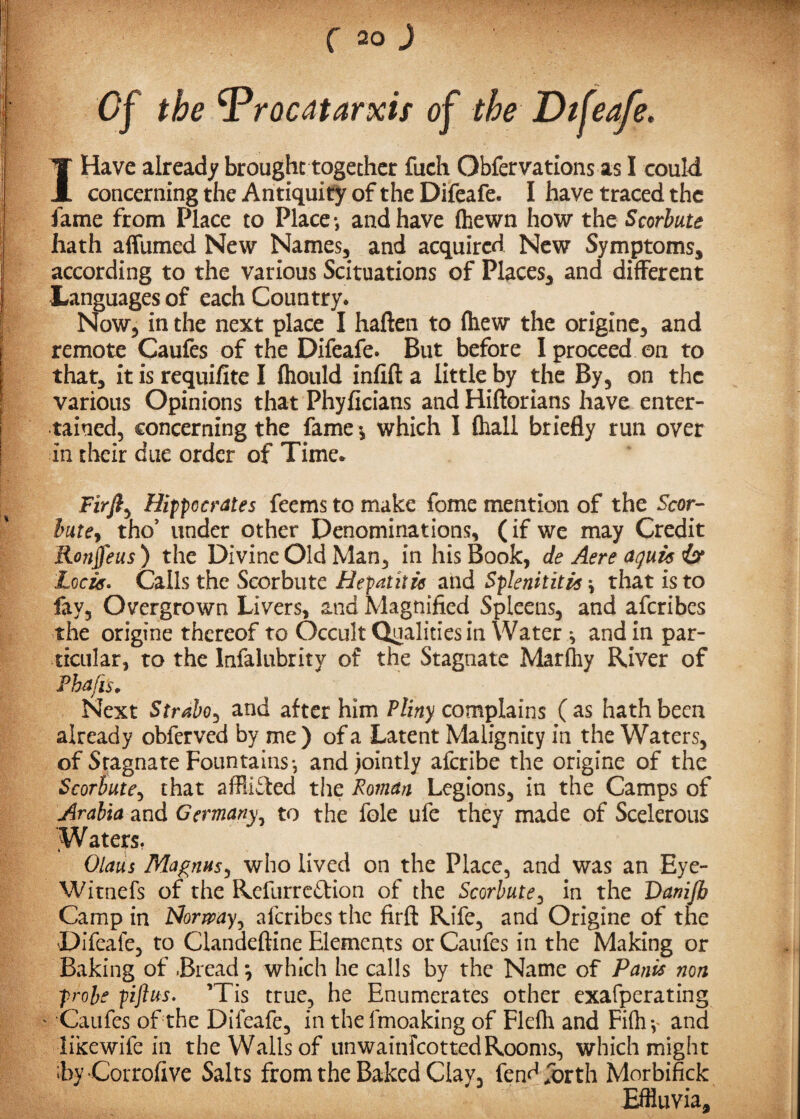 Of the ^Procatarxif of the Dtfeafe. I Have already brought together fuch Obfervations as I could concerning the Antiquity of the Difeafe. I have traced the fame from Place to Place*, and have (hewn how the Scorbute hath affumed New Names, and acquired New Symptoms, according to the various Scituations of Places, and different Languages of each Country* Now, in the next place I haften to (hew the origine, and remote Caufes of the Difeafe. But. before I proceed on to that, it is requilite I (hould infift a little by the By, on the various Opinions that Phyficians and Hiftorians have enter¬ tained, concerning the fame *, which 1 (hall briefly run over in their due order of Time* Firfi, Hippocrates feems to make fome mention of the Scor¬ bute, tho’ under other Denominations, (if we may Credit Ronffeus) the Divine Old Man, in his Book, de Aere aquas & Lock. Calls the Scorbute Hepatitis and Splenititis \ that is to fay, Overgrown Livers, and Magnified Spleens, and aferibes the origine thereof to Occult Qualities in Water *, and in par¬ ticular, to the lnfalubrity of the Stagnate Marfliy River of Phafi's. Next Strabo, and after him Pliny complains ( as hath been already obferved by me ) of a Latent Malignity in the Waters, of Stagnate Fountains*, and jointly aferibe the origine of the Scorbute, that afflicted the Roman Legions, in the Camps of Arabia and Germany, to the foie ufe they made of Scelerous Waters. Olaus Magnus, who lived on the Place, and was an Eye- Witnefs of the Rcfurre&ion of the Scorbute, in the Vanifh Camp in Norway, aferibes the firfi: Rife, and Origine of the Difeafe, to Clandeftine Elements or Caufes in the Making or Baking of Bread; which he calls by the Name of Pants non probe piftus. ’Tis true, he Enumerates other exafperating * Caufes of the Difeafe, in the fmoaking of Fleflt and Fi(h y and likewife in the Walls of unwainfeottedRooms, which might ByCorrofive Salts from the Baked Clay, fendibrth Morbifick Effluvia,