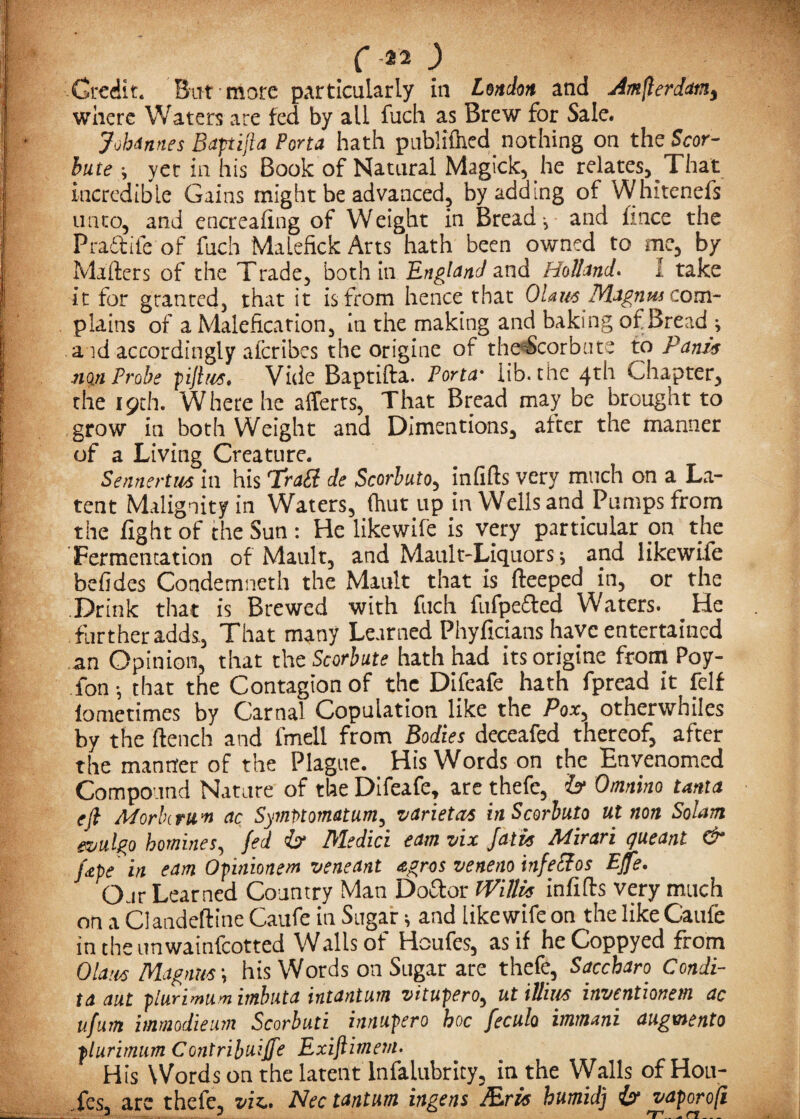 Credit. But more particularly in London and Amsterdam) where Waters are fed by all fuch as Brew for Sale. Johannes Baptifa Porta hath publilhed nothing on the Scor- bute •, yet in his Book of Natural Magick, he relates. That incredible Gains might be advanced, by adding of Whitenefs unto, and encrealing of Weight in Bread -, and fince the Pradtife of fuch Malefick Arts hath been owned to me, by Mailers of the Trade, both in England and Holland. I take it for granted, that it is from hence that Ohm Magnus corn- plains of a Malefication, iti the making and baking of Bread ; a id accordingly afcribcs the origine of the-Scorbute to Panin mn Probe piftus. Vide Baptifta. Porta• lib. the 4th Chapter, the 19th. Where he afferts, That Bread may be brought to grow in both Weight and Dimentions, after the manner of a Living Creature. Sennertm in his 'trail de Scorbuto, infills very much on a La¬ tent Malignity in Waters, (hut up in Wells and Pumps from the light of the Sun : He likewile is very particular on the Fermentation of Mault, and Mault-Liquors; and likewife befides Condemneth the Mault that is deeped in, or the Drink that is Brewed with fuch fufpefted Waters. He further adds, That many Learned Phyficians have entertained an Opinion, that the Scorbute hath had its origine from Poy- fon that the Contagion of the Difeafe hath fpread it felf iometimes by Carnal Copulation like the Pox, otherwhiles by the flench and fmeil from Bodies deceafed thereof, after the manner of the Plague. His Words on the Envenomed Compound Nature of the Difeafe, are thefe, b Omnhto tanta eft Mark rum ac Symfitomatum, variety in Scorbuto ut non So!ant ezitilgo homines, fed b Medici earn nix Jatis Mirari queant & Jape'in earn Opinionem veneant agros veneno inf echos EJfe. Our Learned Country Man Doctor Willis infills very much on a Clandeftine Caufe in Sugar 1 and likewife on the like Caufe intheunwainfeotted Walls of Houfes, as if heCoppyed from Olam Magnus', his Words on Sugar are thefe, Saccbaro Condi- ta aut plurimum imbuta intantum vitupero, ut iUim inventionem ac ufum iamodieum Scorbuti innupero hoc feculo immani augmento plurimum Contribute Exiftimem. His Words on the latent lnfalubrity, in the Walls of Hou¬ fes, are thefe, viz.. Nec tantum ingens Mris humid) b vaporoji 3 3 rr.. * ci...