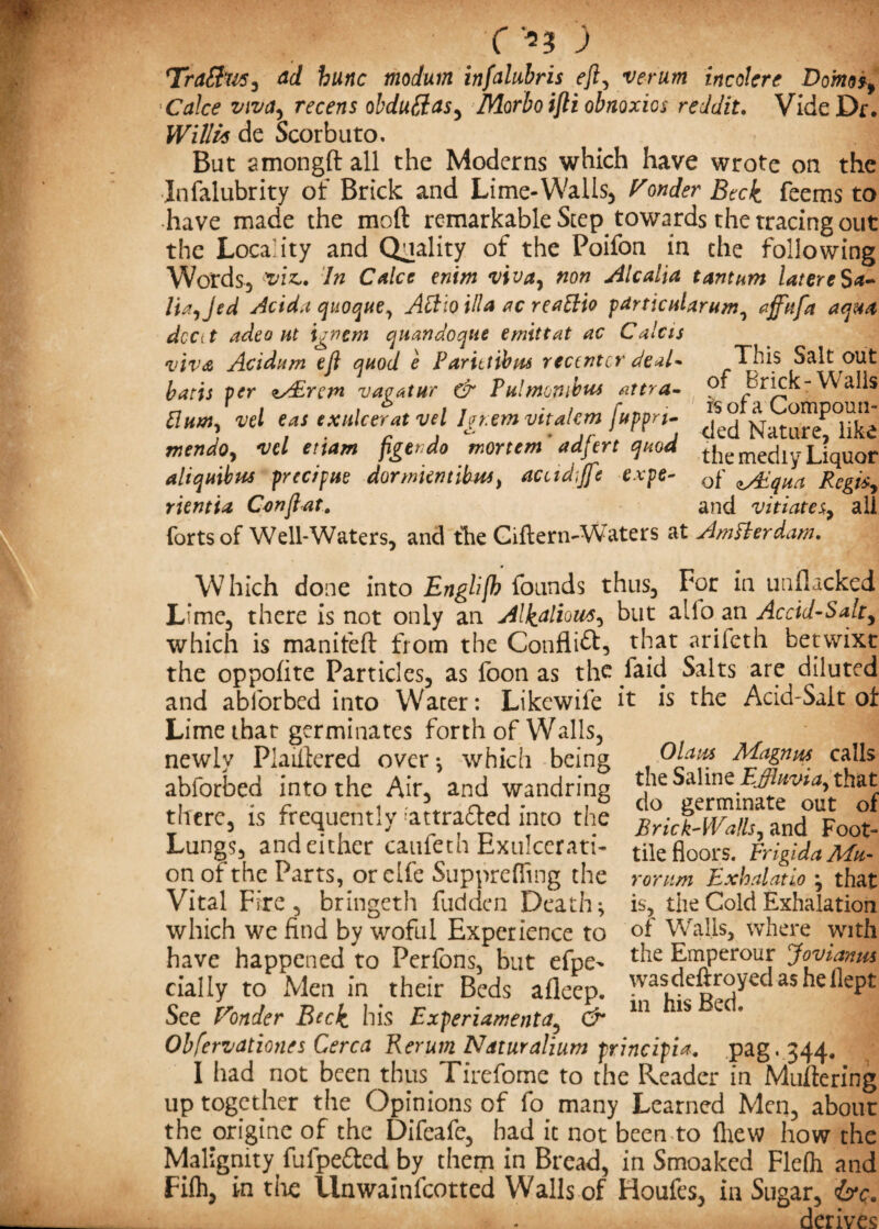 Trattw, ad hunc moduin infalubris eft, verum incokre Dom*f Calce viva, recens obduffas, Morbo ifti obnoxios reddit. Vide Dr. Willis de Scorbuto. # - But amongft all the Moderns which have wrote on the Infalubrity of Brick and Lime-Walls, Ponder Beck feems to have made the mod remarkable Step, towards the tracing out the Locality and Quality of the Poifon in the following Words, In Calce enim viva, non Alcalia t ant am latere $a- Ua,Jed Acid.i quoque, Attio ilia ac reattio particuUrum, aff'ufa aqua dcCit adeo ut igncm quandoque emittat ac Calcis viva Acidum eft quod e Farittibus rectntcr deal- This Salt out batu per zAErcm vagatur & Tulmombus attra- of Brick-Walls vel e,as ex“k^t Vd Igr.tm vttalcm fuppri- mendo, vcl etiam figevdo mortem adfert quod the mediy Liquor ahquibus prec/pue dormientibus, auidiftt expe- cf Regis, rientia Conftat. and vitiates*, all forts of Well-Waters, and the Giilern-Waters at Amfterdam. Which done into Englifh founds thus. For in unflacked Lime, there is not only an Alkalioiit, but alio an Accid-Sak, which is manitefl: from the Conflict, that ariieth betwixt the oppoflte Particles, as foon as th^ /aid Salts are diluted and ablorbed into Water: Likcwife it is the Acid-Salt of Lime that germinates forth of Walls, newly Plaiflcred over ^ which being abforbed into the Air, and wandring there, is frequently ;attra6fed into the Lungs, and either caufeth Exulcerati- on of the Parts, or elfe Suppreffing the Vital Fire, bringeth fudden Deaths which we find by woful Experience to have happened to Perfons, but efpe^ dally to Men in their Beds afleep. See Ponder Beck his Experiamenta5 & Obfervationes Cerca Rerum Naturalium principia. pag.344# I had not been thus Tirefome to the Reader in Muftering up together the Opinions of fo many Learned Men, about the origine of the Difeafe, had it not been to fliew how the Malignity fufpe&ed by them in Bread, in Smoaked Flefli and Fifh, in the llnwainlcotted Walls of Houfes, in Sugar, ire. derives Olaus Magnus calls the Saline Effluvia, that do germinate out of Brick-Walls, and Foot- tile floors. Frigida Mu¬ rom m Exhalatio } that is, the Cold Exhalation of Walls, where with the Emperour Jovianus wasdeftroyecl as hellept in his Bed.