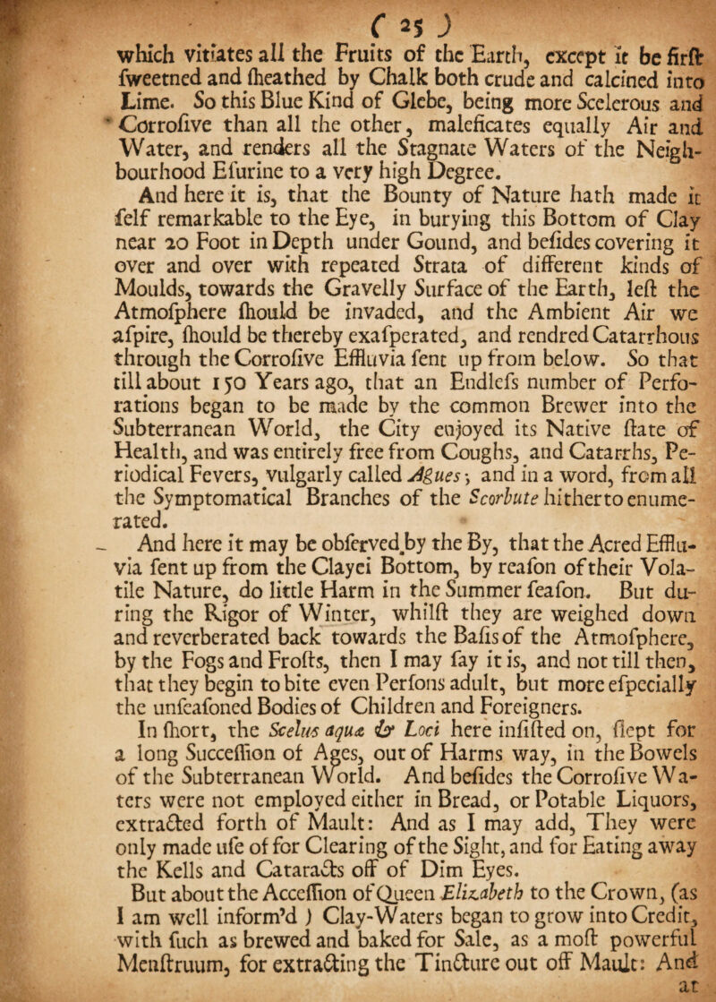 p 3) which vitiates all the Fruits of the Earth, except it be firft fweetned and (heathed by Chalk both crude and calcined into Lime. So this Blue Kind of Glebe, being more Scelerous and • Corrofive than all the other, maleficates equally Air and Water, and renders all the Stagnate Waters of the Neigh¬ bourhood Efurine to a very high Degree. And here it is, that the Bounty of Nature hath made it felf remarkable to the Eye, in burying this Bottom of Clay near 20 Foot in Depth under Gound, and befides covering it over and over with repeated Strata of different kinds of Moulds, towards the Gravelly Surface of the Earth, left the Atmofphere ftiould be invaded, and the Ambient Air we afpire, fhould be thereby exafperated, and rendredCatarrhous through the Corrofive Effluvia fent up from below. So that till about 150 Years ago, that an Endlefs number of Perfo- rations began to be made by the common Brewer into the Subterranean World, the City enjoyed its Native ftate of Health, and was entirely free from Coughs, and Catarrhs, Pe¬ riodical Fevers, vulgarly called j4gues\ and in a word, from all the Symptomatical Branches of the Scorbute hitherto enume¬ rated. And here it may be obferved.by the By, that the Acred Efflu¬ via fent up from the Clayei Bottom, by reafon of their Vola¬ tile Nature, do little Harm in the Summer feafon. But du¬ ring the Rigor of Winter, whilft they are weighed down and reverberated back towards the Bafts of the Atmofphere, by the Fogs and Frofts, then I may fay it is, and not till then, that they begin to bite even Perfons adult, but moreefpccially the unfeafoned Bodies of Children and Foreigners. In fhort, the Scelm aqu<& Loci here infifted on, flcpt for a long Succeffion of Ages, our of Harms way, in the Bowels of the Subterranean Yvorld. And befides the Corrofive Wa¬ ters were not employed either in Bread, or Potable Liquors, extra&ed forth of Mault: And as I may add. They were only made ufe of for Clearing of the Sight, and for Eating away the Kells and Catara&s off of Dim Eyes. But about the Acceflion of Queen Elizabeth to the Crown, (as I am well inform’d ) Clay-Waters began to grow into Credit, with fuch as brewed and baked for Sale, as a moft powerful Menftruum, for extra&ing the Tin&ureout off Mault: And at