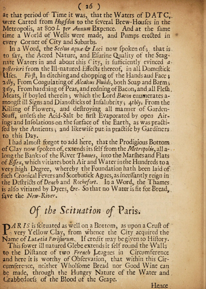 at that period of Time it was, that the Waters of D AT Ct, were Carted from Hogfdon to the feveral Brew-Houfes in the Metropolis, at 800 Z. per Annum Expence. And at the fame time a World of Wells were made, and Pumps erected in every Corner of City and Suburbs. In a Word, the Scelm aquce iy Loci now fpoken of j. that is to fay, the Acred Nature, and Efurine Quality of the Stag' nate Waters in and about this City, is fufficiently evinced a* pofteriori from the Ill-natured Effects thereof, in all Domeftick LIfes. Fir ft. In ditching and chopping of the Hands aud Face; idly, From Coagulating of Alcalous Fluids, both Soap and Barm j Zdly-) From hardning of Peas, and redning of Bacon, and all Flefh* Meats, if boy led therein •, which the Lord Bacon enumerates a- mongft ill Signs and Dianofticks of Infalubrity j 4thly, From the Killing of Flowers, and deftroying all manner of Garden- Stuff, unlefs the Acid-Salt be firft Evaporated by open Air¬ ings and Infolations omthe furface of the Earth, as was prafti- fed by the Antients *, and likewife put in prafitife by Gardiners to this Day* I had almoft forgot to add here, that the Prodigious Bottom of Clay now fpoken of, extends its felf from the Metropolis^ all a- - long the Banks of the River Thames, into the Marfhesand Flats of EffeX) which vitiates both Air and Water in the Hundreds to a very high Degree, whereby the Foundation hath been laid of fuch Cronical Fevers and Scorbutiek Agues, as inceffantly reign in the Deftri&s of Deach and Rochefort. In a Word,, the Thames , is alfo vitiated by Dyers, &c- So that no Water is fit for Breads fqve the New'River* Of tbs Scituation of Paris. AR IS is lcituated as well on a Bottom, as upon a Cruft of ~ very Yellow Clay, from whence the City acquired the Name of LuUttia Parifiorum^ If credit may be given to Hiftory. This fower ill natured Glebe extends it felf round the Walls to the Diftance of two French Jjeagues in Circumference and here it is worthy of Obfervation, that within this Cir¬ cumference, neither Wholfome Bread nor Good Wine can be made, through the Hungry Nature of the Water and, Grabbednefs. of the Blood of the Grape, Fknce