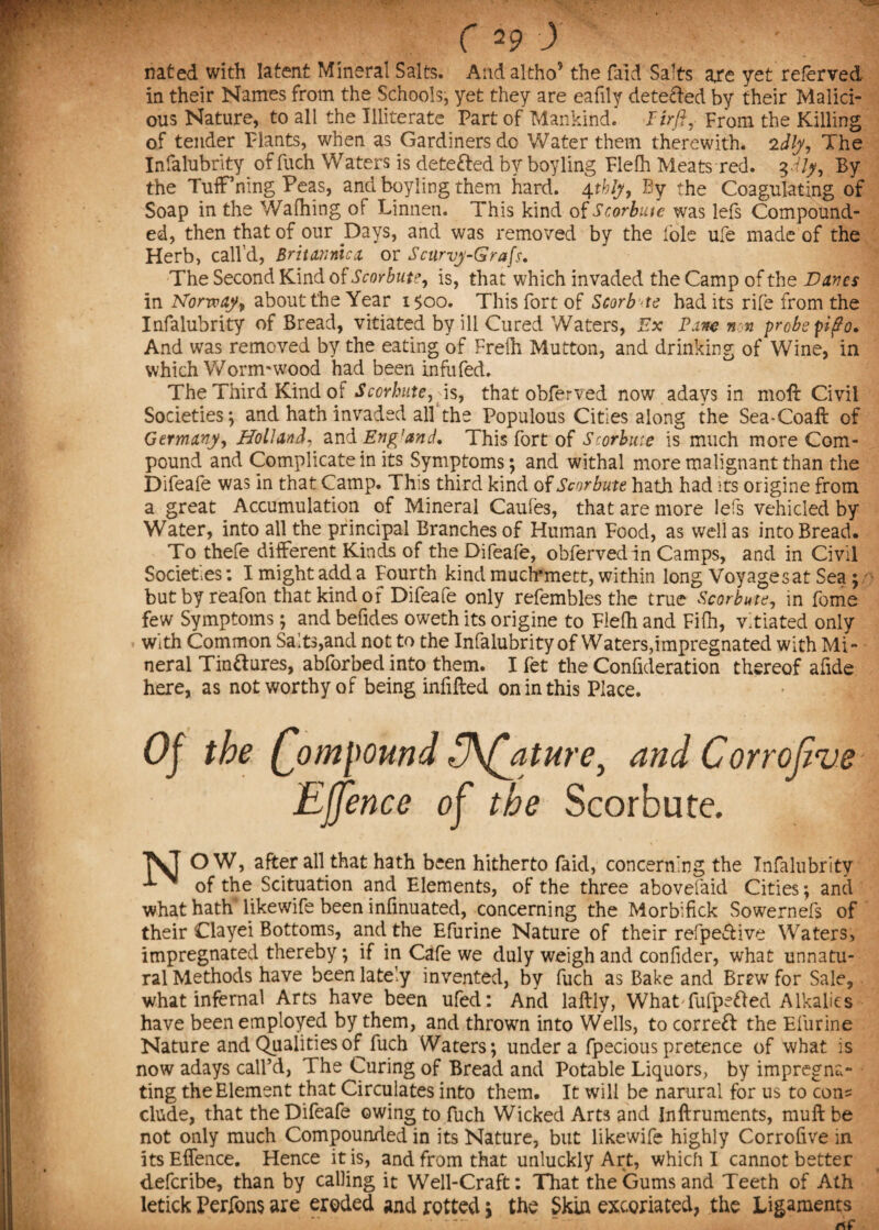 nated with latent Mineral Salts. And altho9 the faid Salts ajre yet’referred in their Names from the Schools, yet they are eafily detefled by their Malici¬ ous Nature, to all the Illiterate Part of Mankind. Firft, From the Killing of tender Plants, when as Gardiners do Water them therewith, idly. The Infalubrity of fuch Waters is detected by boy ling Flefh Meats red. $dly, By the TufFning Peas, and boyling them hard. 4tbly, By the Coagulating of Soap in the Wafhing of Linnen. This kind of Scorbute was lefs Compound¬ ed, then that of our Days, and was removed by the foie ufe made of the Herb, call’d, Britannicx or Scurvy-Grafs. The Second Kind of Scorbute, is, that which invaded the Camp of the Vanes in Norway, about the Year 1500. This fort of Scorbte had its rife from the Infalubrity of Bread, vitiated by ill Cured Waters, Ex Pane non probe pi3o. And was removed by the eating of Frelh Mutton, and drinking of Wine, in which Worm'wood had been infufed. The Third Kind of Scorbute, is, that obferved now adays in moft Civil Societies ; and hath invaded all the Populous Cities along the Sea-Coaft of Germany, Holland, and Eng’and. This fort of Scorbitie is much more Com¬ pound and Complicate in its Symptoms; and withal more malignant than the Difeafe was in that Camp. This third kind of Scorbute hath had its origine from a great Accumulation of Mineral Caufes, that are more lefs vehicled by Water, into all the principal Branches of Human Food, as well as into Bread. To thefe different Kinds of the Difeafe, obferved in Camps, and in Civil Societies: I might add a Fourth kind much*mett, within long Voyage sat Sea; butbyreafon that kind of Difeafe only refembles the true Scorbute, in feme few Symptoms; and befides oweth its origine to Flefh and Fifh, vitiated only With Common Saits,and not to the Infalubrity of Waters,impregnated with Mi¬ neral Tinftures, abforbed into them. I fet the Confideration thereof afide here, as not worthy of being infilled on in this Place. Of the (font pound FJKffature, and Corrojive Effence of the Scorbute. j^ O W, after all that hath been hitherto faid, concerning the Infalubrity x ^ of the Scituation and Elements, of the three abovefaid Cities; and what hath likewife been infinuated, concerning the Morbifick Sowernefs of their Clayei Bottoms, and the Efurine Nature of their refpeSive Waters, impregnated thereby, if in Cafe we duly weigh and confider, what unnatu¬ ral Methods have been lately invented, by fuch as Bake and Brtw for Sale, what infernal Arts have been ufed: And laftly, WhatYufpe&ed Alkalies have been employed by them, and thrown into Wells, to correct the Efurine Nature and Qualities of fuch Waters; under a fpecious pretence of what is now adays call’d, The Curing of Bread and Potable Liquors, by impregna¬ ting the Element that Circulates into them. It will be narural for us to con= elude, that the Difeafe owing to fuch Wicked Arts and Jnllruments, mull be not only much Compounded in its Nature, but likewife highly Corrofive in its Effence. Hence it is, and from that unluckly Art, which I cannot better deferibe, than by calling it Well-Craft: That the Gums and Teeth of Ath letick Perfons are eroded and rotted; the Skin excoriated, the Ligaments . ..... - rtf