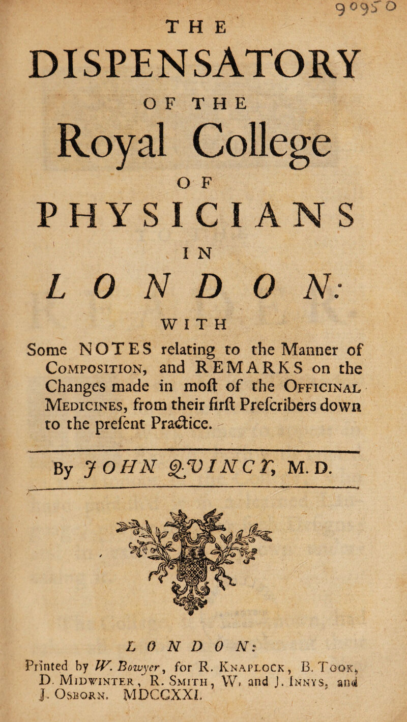 THE DISPENSATORY OF THE Royal College o F PHYSICIANS . I N L 0 N D ON: WITH Some NOTES relating to the Manner of Composition, and REMARKS on the Changes made in moft of the Officinal Medicines, from their firft Prefcribers down to the prefent Pra<£tice. - By JOHN QVINCT, M. D. LONDON: Printed by IV. Bowyer, for R. KnaploCk , B. Took* D. Midwinter R. Smith, W. and J. Innys, and Osborn. MDCGXXI.