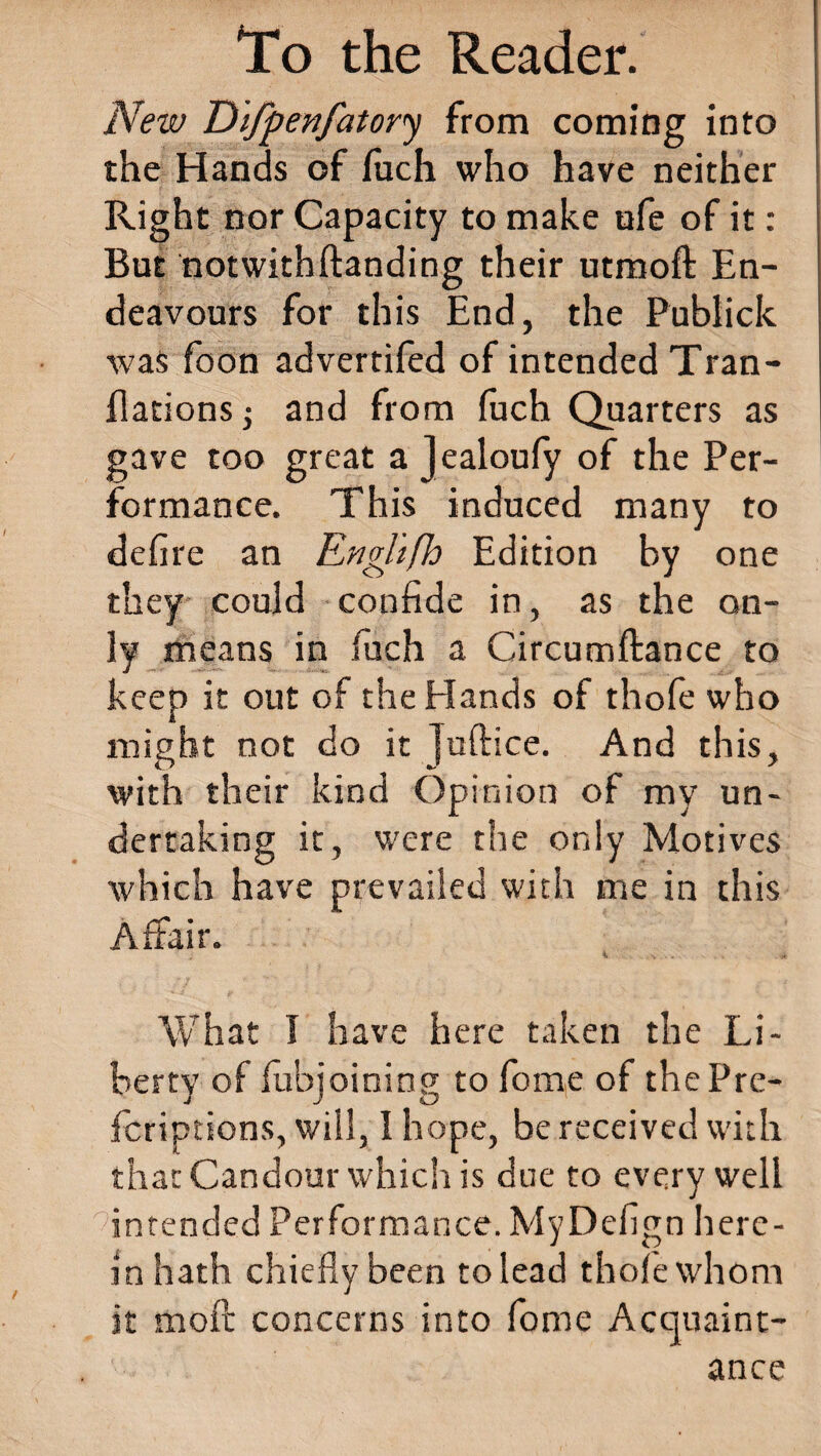 New Difpenfatory from coming into the Hands of fuch who have neither Right nor Capacity to make ufe of it: But notwithftanding their utmoft En¬ deavours for this End, the Publick was foon advertifed of intended Tran- fladonsj and from fuch Quarters as gave too great a Jealoufy of the Per¬ formance. This induced many to defire an Enghfh Edition by one they could confide in, as the on¬ ly means in fuch a Circumftance to keep it out of the Hands of thofe who might not do it juftice. And this, with their kind Opinion of my un¬ dertaking it, were the only Motives which have prevailed with me in this Affair. k * What I have here taken the Li¬ berty of fubjoining to fome of the Pre- feriptions, will, I hope, be received with that Candour which is due to every well intended Performance. MyDefign here¬ in hath chiefly been to lead thofe whom it moil concerns into fome Acquaint¬ ance