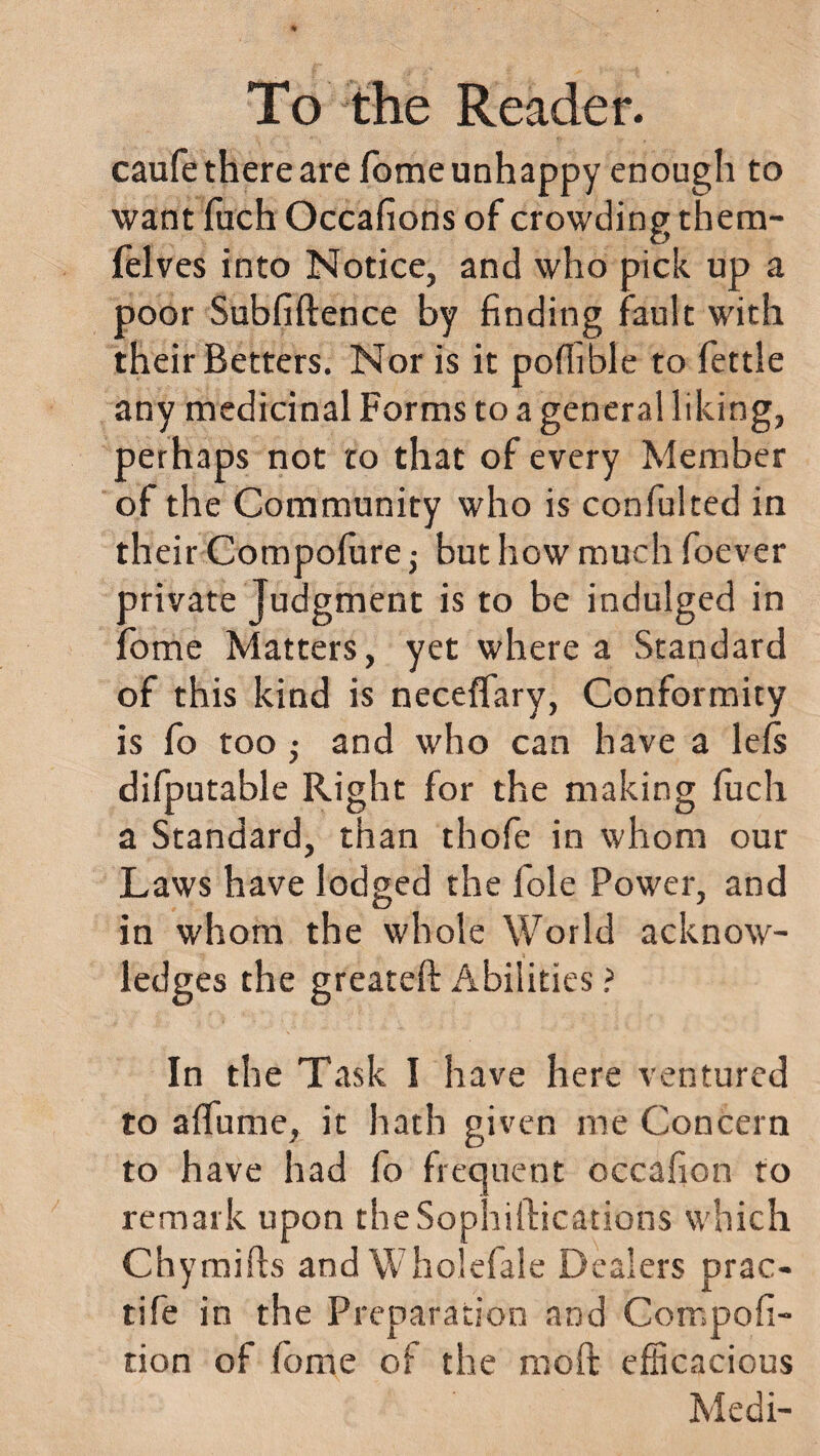 caufe there are Tome unhappy enough to want fiich Occafions of crowding them- felves into Notice, and who pick up a poor Subfiftence by finding fault with their Betters. Nor is it pofiible to fettle any medicinal Forms to a general liking, perhaps not to that of every Member of the Community who is confulted in their Compofure -y but how much foever private Judgment is to be indulged in fome Matters, yet where a Standard of this kind is neceflary, Conformity is fo too • and who can have a lefs difputable Right for the making fuch a Standard, than thofe in whom our Laws have lodged the foie Power, and in whom the whole World acknow¬ ledges the greateft Abilities ? In the Task I have here ventured to alfume, it hath given me Concern to have had fo frequent occafion to remark upon theSophiftications which Chymifts and Wholefale Dealers prac- tife in the Preparation and Compofi- tion of fome of the mo ft efficacious Medi-