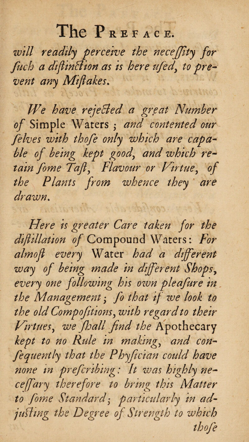 will readily perceive the necefjlty for fuch a diftinffion as is here tifed, to pre¬ vent any Mifiakes. We have rejected a grp at Number of Simple Waters ; and contented our felves with thofe only which are capa¬ ble of being kept good, and which re¬ tain fome Tafi, Flavour or Virtue, of the Plants from whence they are drawn. Here is greater Care taken for the dijhllation of Compound Waters: For almofl every Water had a different way of being made in different Shops, every one following his own pleafure in the Management -, fo that if ive look to the old Compofiltons, with regard to their Virtues, we fhall find the Apothecary kept to no Rule m making, and con- fequently that the Phyfician could have none m prefer thing: It was highly ne- cejfary therefore to bring this Matter to fome Standard -, particularly m ad¬ juring the Degree of Strength to which