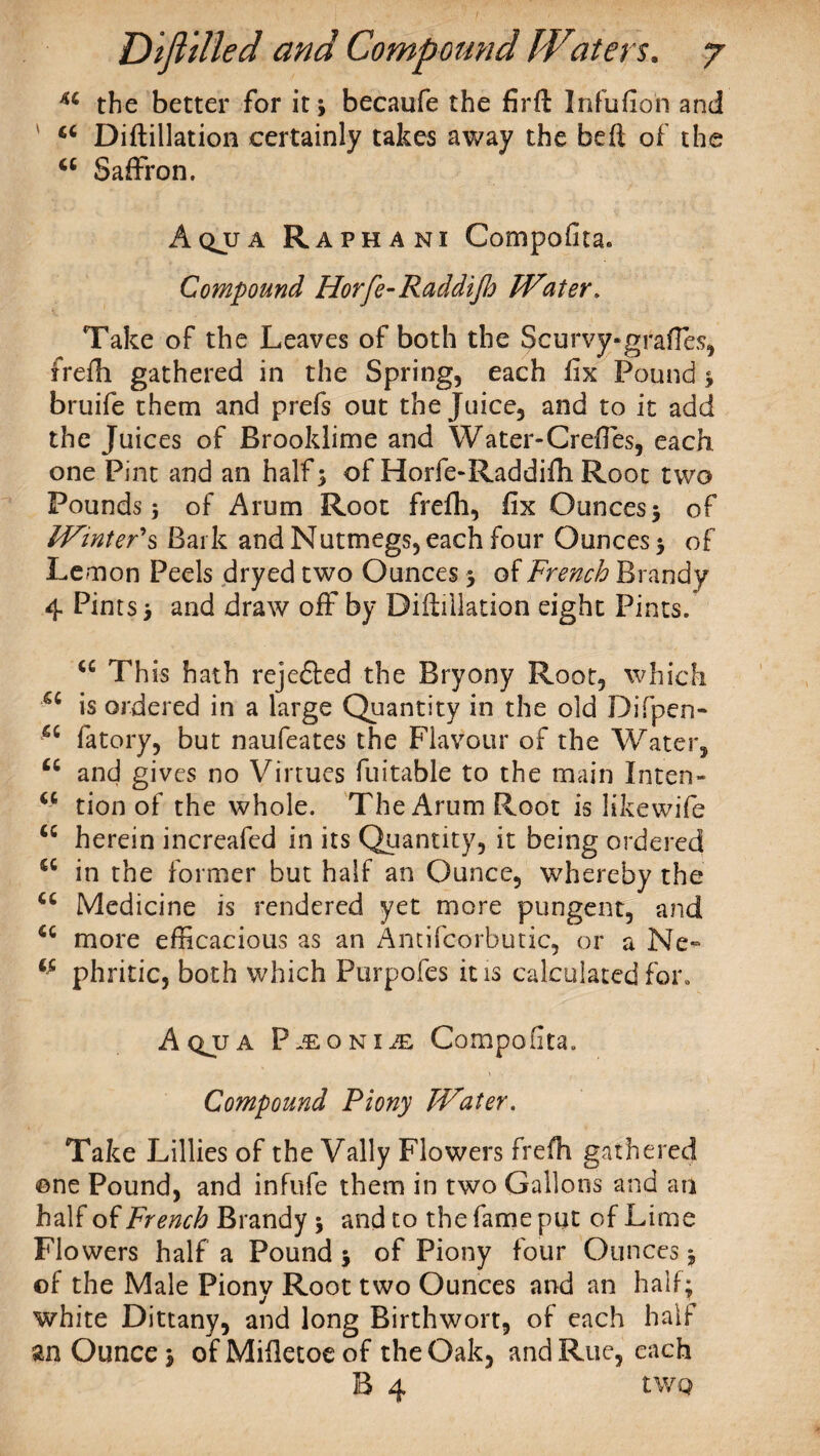 u the better for it* becaufe the firft Infufion and 66 Diftillation certainly takes away the bed of the <c Saffron. Aqjja Raphani Compofita. Compound Horfe-Raddifh Water. Take of the Leaves of both the Scurvy-grafFes, frefh gathered in the Spring, each fix Pound 3 bruife them and prefs out the Juice, and to it add the Juices of Brooklime and Water-CrefTes, each one Pint and an half 3 of Horfe-Raddifh Root two Pounds 5 of Arum Root frefh, fix Ounces 3 of Winter's Bark and Nutmegs, each four Ounces 3 of Lemon Peels dryed two Ounces 3 of French Brandy 4 Pints 3 and draw off by Diftillation eight Pints. “ Th is hath rejefted the Bryony Root, which a is ordered in a large Quantity in the old Difpen- sc fatory, but naufeates the Flavour of the Water, “ and gives no Virtues fuitable to the main In ten- <c tion of the whole. The Arum Root is likewife “ herein increafed in its Quantity, it being ordered <fi in the former but half an Ounce, whereby the “ Medicine is rendered yet more pungent, and u more efficacious as an Antifcorbutic, or a Ne- phritic, both which Purpofes it is calculated for. Aqjja P^oNiiE Compofita. Compound Piony Water. Take Lillies of the Vally Flowers frefh gathered one Pound, and infufe them in two Gallons and an half of French Brandy 3 and to the fame put of Lime Flowers half a Pound 3 of Piony four Ounces 3 ©f the Male Piony Root two Ounces and an half; white Dittany, and long Birthwort, of each half an Ounce 3 ofMifietoeof the Oak, and Rue, each B 4 tWQ