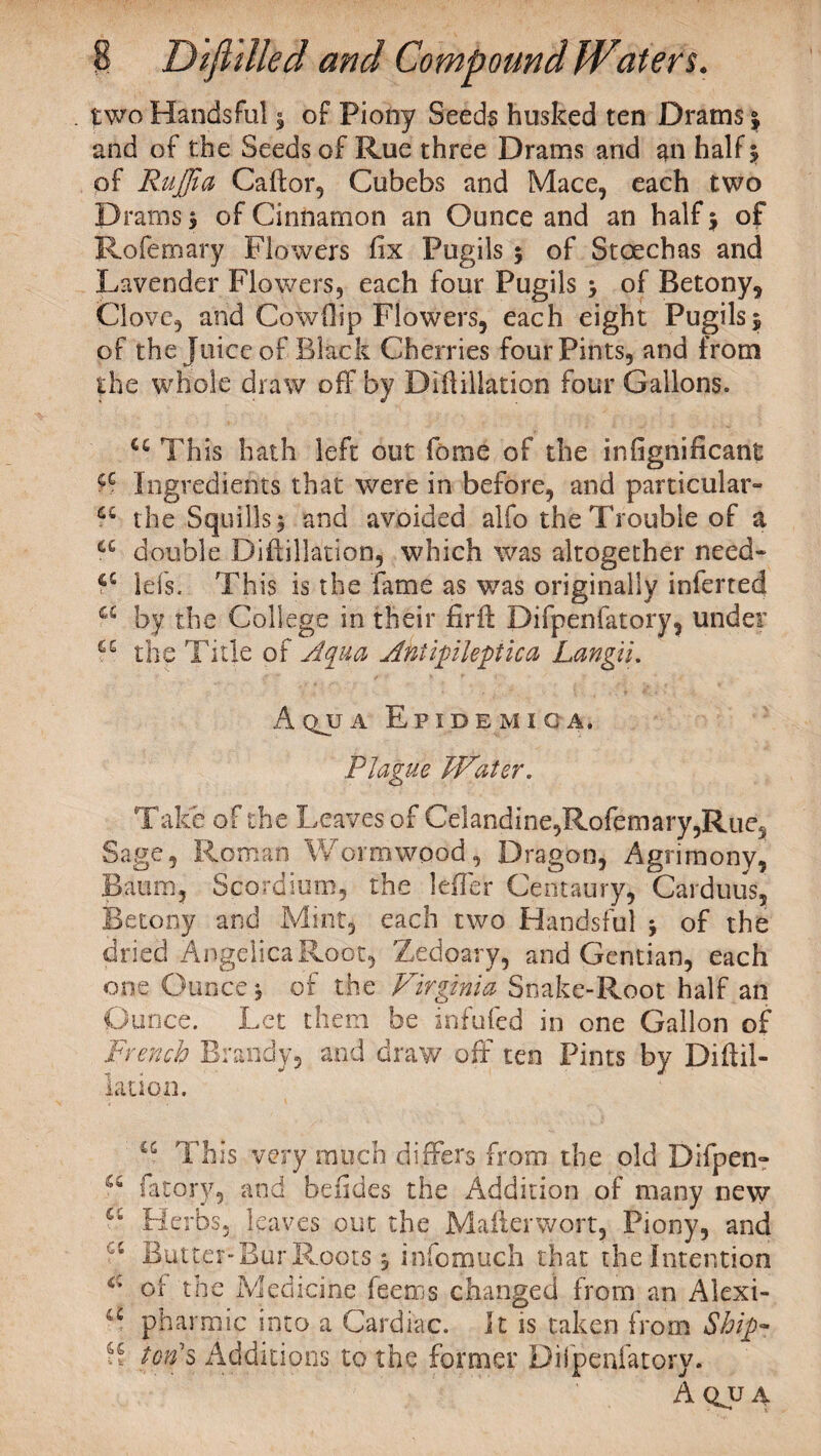 two Handsfiil ; of Piony Seeds husked ten Drams % and of the Seeds of Rue three Drams and an half \ of Rujjia Caftor, Cubebs and Mace, each two Drams 5 of Cinnamon an Ounce and an half \ of R.0 fern ary Flowers fix Pugils 5 of Stoechas and Lavender Flowers, each four Pugils ; of Betony, Clove, and Cowflip Flowers, each eight Pugils 5 of the Juice of Black Cherries four Pints, and from the whole draw off by Bifiillation four Gallons. u This hath left out fome of the infignificant Ingredients that were in before, and particular- a the Squills; and avoided alfo the Trouble of a a double Diftillatian, which was altogether need- a lefs. This is the fame as was originally inferred a by the College in their fir ft Difpenfatory, under ££ the Title of Aqjia Ahtipileptica Langii. Aqjja Epidemic a. Plague Water. Take of the Leaves of Celandine,Rofemary,Rue, Sage, Roman Wormwood, Dragon, Agrimony, Baum, Scordium, the leffer Centaury, Carduus, Betony and Mint, each two Handsful ; of the dried Angelica Root, Zedoary, and Gentian, each one Ounce, of the Virginia Snake-Root half an Ounce. Let them be infufed in one Gallon of French Brandy, and dray/ off ten Pints by Diftil- lation. This very much differs from the old Difpen- 66 fatojry, and befides the Addition of many new a Herbs, leaves out the Mafterwort, Piony, and , £ Butter-Bur Roots , infomuch that the Intention ^ of the Medicine feems changed from an Alexi- u pharmic into a Cardiac. It is taken from Ship- ton’s Additions to the former Difpenlatory. Aqua